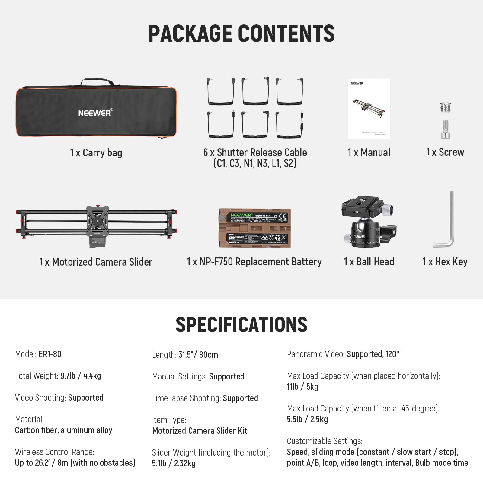 PACKAGE CONTENTS  
- 1 x Carry bag  
- 6 x Shutter Release Cable (C1, C3, N1, N3, L1, S2)  
- 1 x Manual  
- 1 x Screw  
- 1 x Motorized Camera Slider  
- 1 x NP-F750 Replacement Battery  
- 1 x Ball Head  
- 1 x Hex Key  

SPECIFICATIONS  
- Model: ER1-80  
- Length: 31.5" / 80cm  
- Total Weight: 9.7lb / 4.4kg  
- Video Shooting: Supported  
- Time lapse Shooting: Supported  
- Material: Carbon fiber, aluminum alloy  
- Wireless Control Range: Up to 26.2 / 8m [with no obstacles]  
- Panoramic Video: Supported, 120°  
- Manual Settings: Supported  
- Max Load Capacity (when placed horizontally): 11lb / 5kg  
- Max Load Capacity (when tilted at 45-degree): 5.5lb / 2.5kg  
- Item Type: Motorized Camera Slider Kit  
- Slider Weight (including the motor): 5