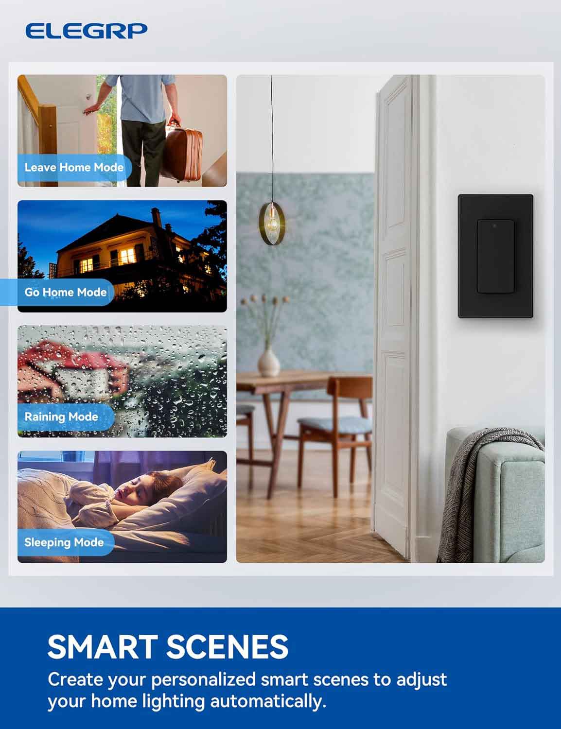 ELEGRP

Leave Home Mode

Go Home Mode

Raining Mode

Sleeping Mode

SMART SCENES

Create your personalized smart scenes to adjust your home lighting automatically.