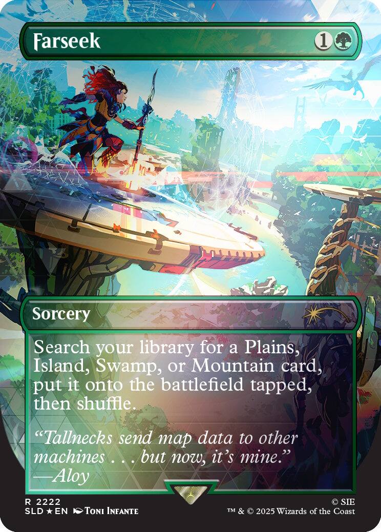 Farseek
1
Sorcery
Search your library for a Plains, Island, Swamp, or Mountain card, put it onto the battlefield tapped, then shuffle.
"Tallnecks send map data to other machines... ... but now, it's mine." -Aloy
R 2222 SLD EN
TONI INFANTE
SIE TM & 2025 Wizards of the Coast