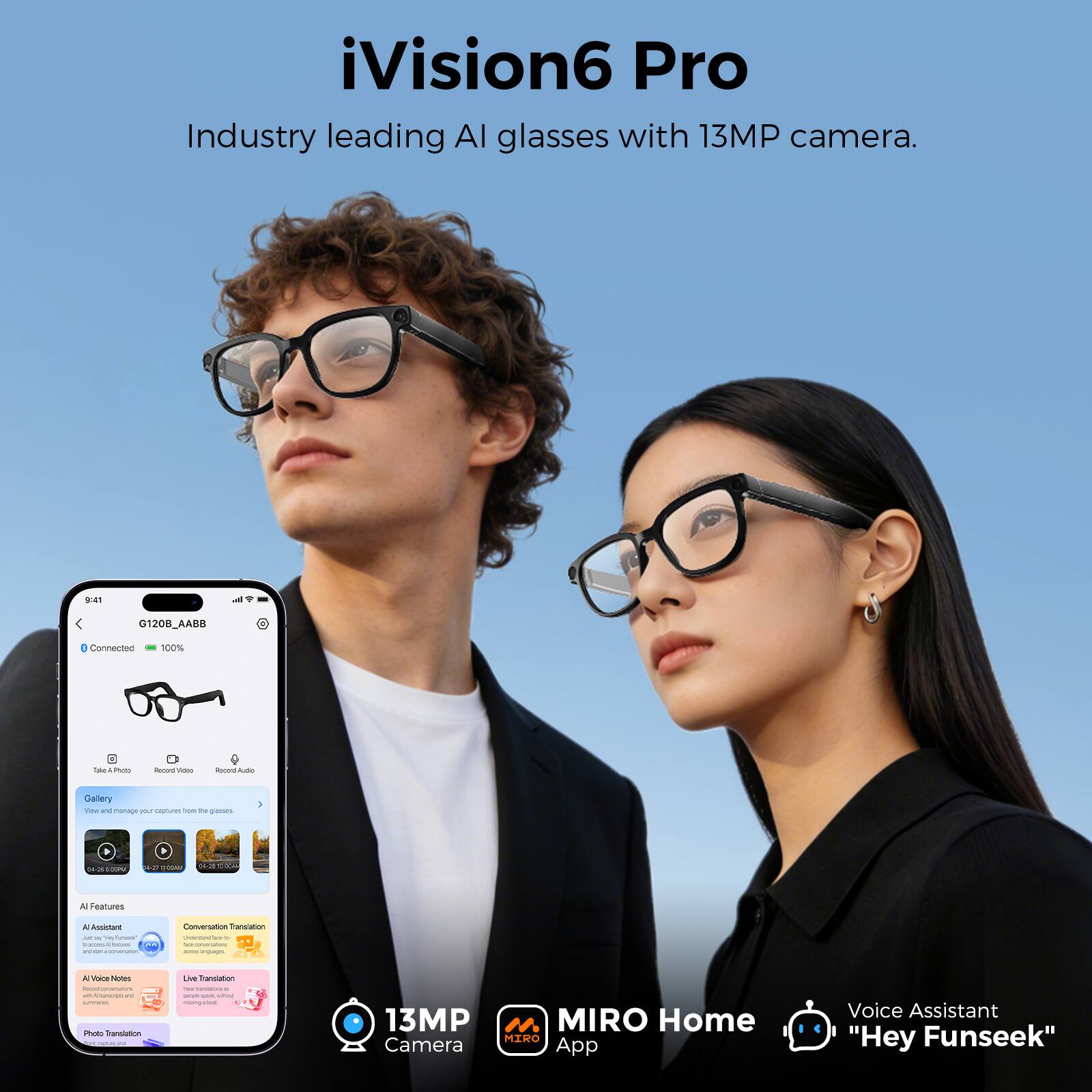 iVision6 Pro  
Industry leading AI glasses with 13MP camera.

9:41  
G120B_AABB  
Connected  
100%  
Take Photo  
Record Video  
Record Audio  
Gallery and manage your captures on the glasses  
04-08/500PM  
0-27  
R2 VITA  

AI Features  
AI Assistant  
Conversation Translation  
Live Translation  
AI Voice Notes  
Photo Translation  

13MP MIRO Home MIRO Camera App  
Voice Assistant "Hey Funseek"