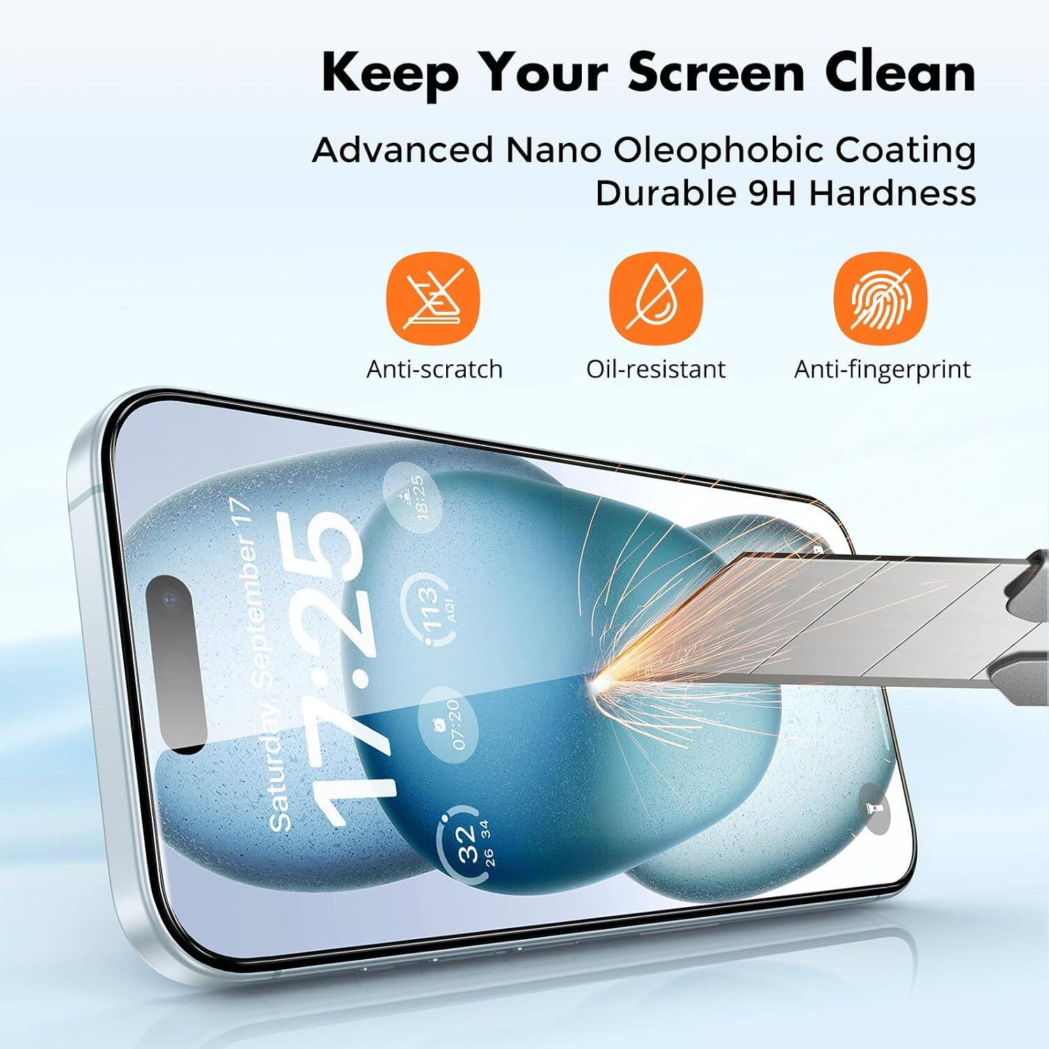 Keep Your Screen Clean  
Advanced Nano Oleophobic Coating  
Durable 9H Hardness  
Anti-scratch  
Oil-resistant  
Anti-fingerprint
