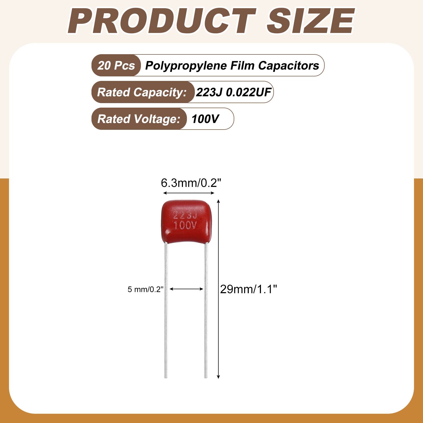 PRODUCT SIZE

20 Pcs Polypropylene Film Capacitors

Rated Capacity: 223J 0.022UF

Rated Voltage: 100V

6.3mm/0.2"

2230 100V

5 mm/0.2"

29mm/1.1"