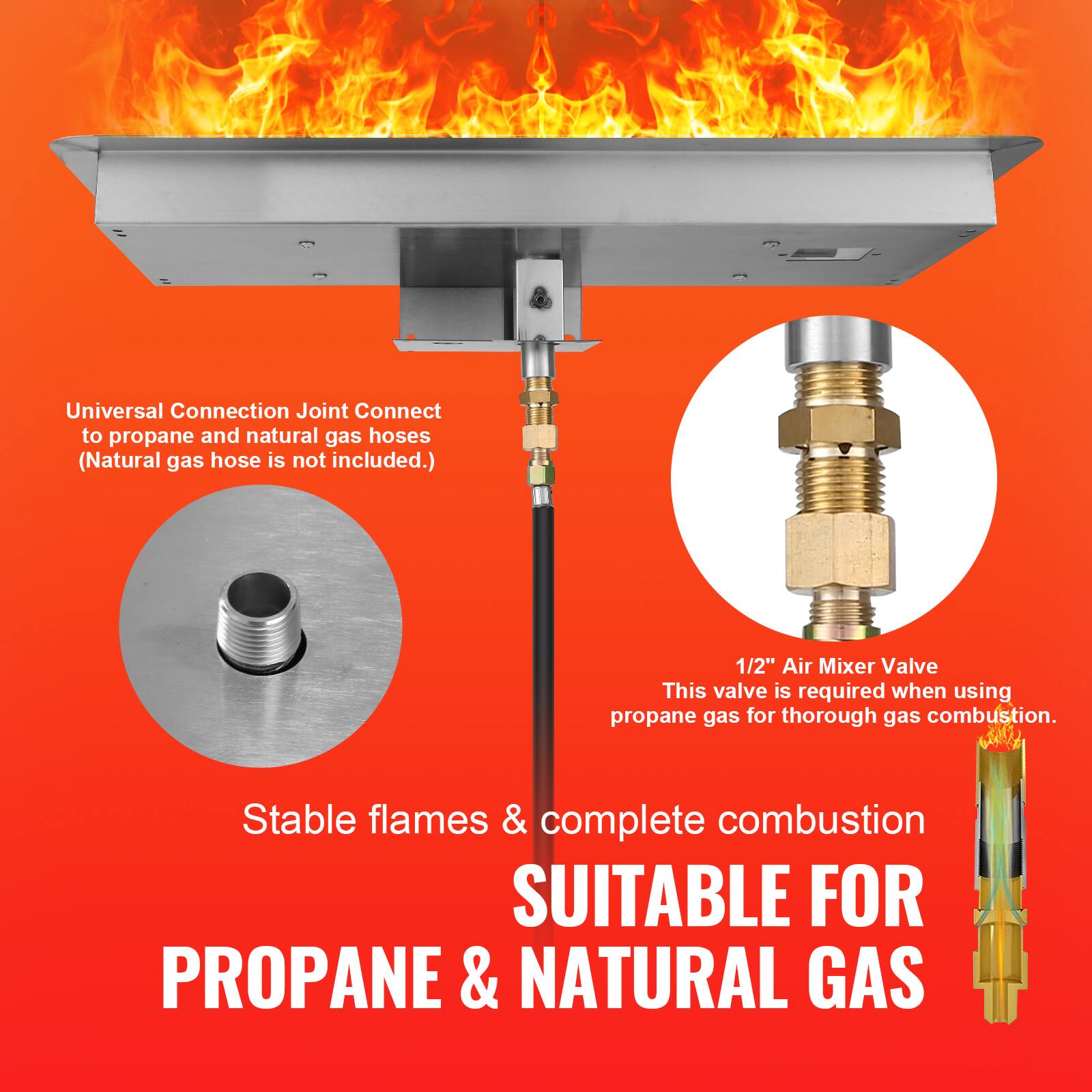 Universal Connection Joint Connect to propane and natural gas hoses (Natural gas hose is not included.)  
1/2" Air Mixer Valve  
This valve is required when using propane gas for thorough gas combustion.  
Stable flames & complete combustion  
SUITABLE FOR PROPANE & NATURAL GAS