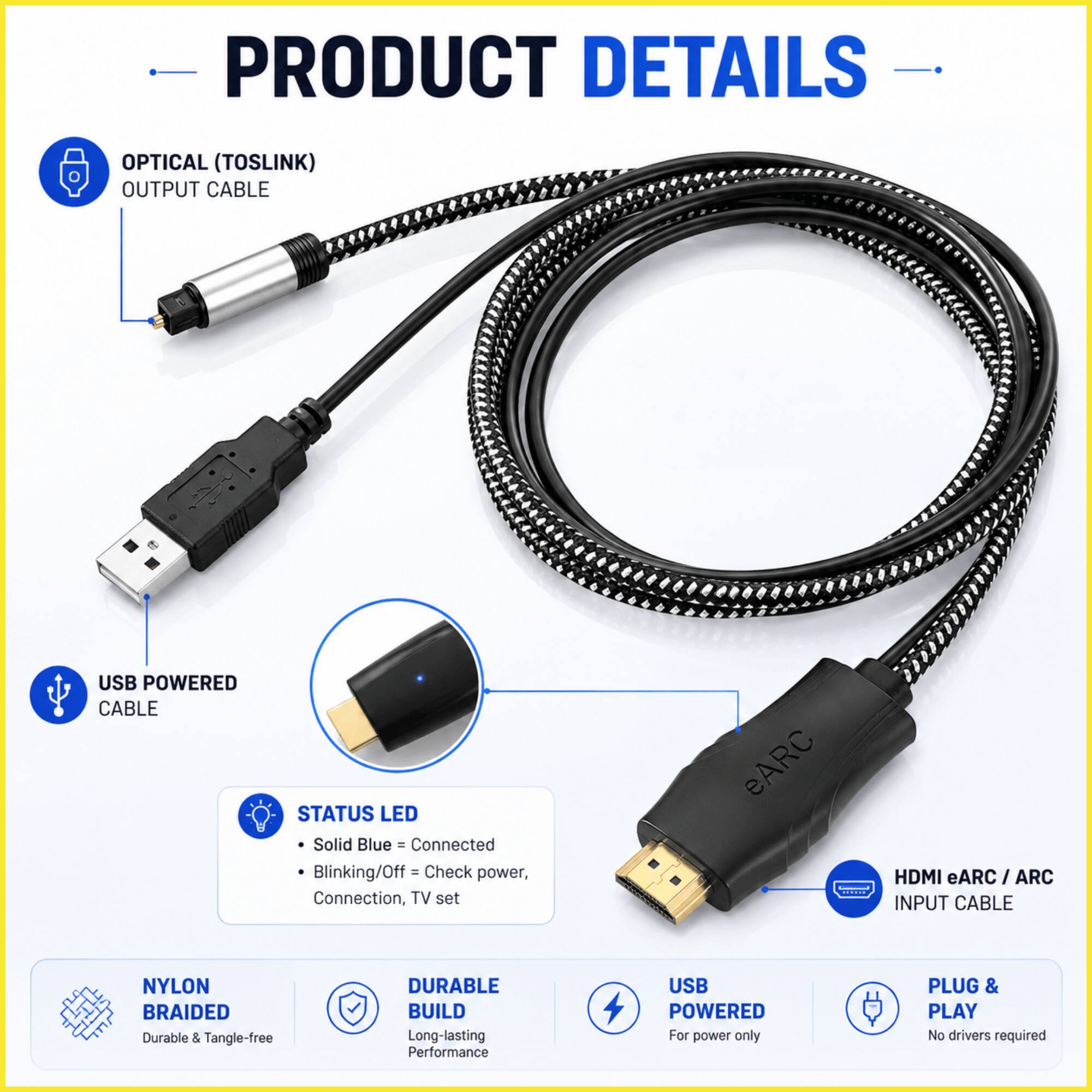 PRODUCT DETAILS

- OPTICAL (TOSLINK) OUTPUT CABLE
- USB POWERED CABLE
- STATUS LED
  - Solid Blue = Connected
  - Blinking/Off = Check power, Connection, TV set
- eARC
- HDMI eARC / ARC INPUT CABLE
- NYLON BRAIDED
  - Durable & Tangle-free
- DURABLE BUILD
  - Long-lasting Performance
- USB POWERED
  - For power only
- PLUG & PLAY
  - No drivers required