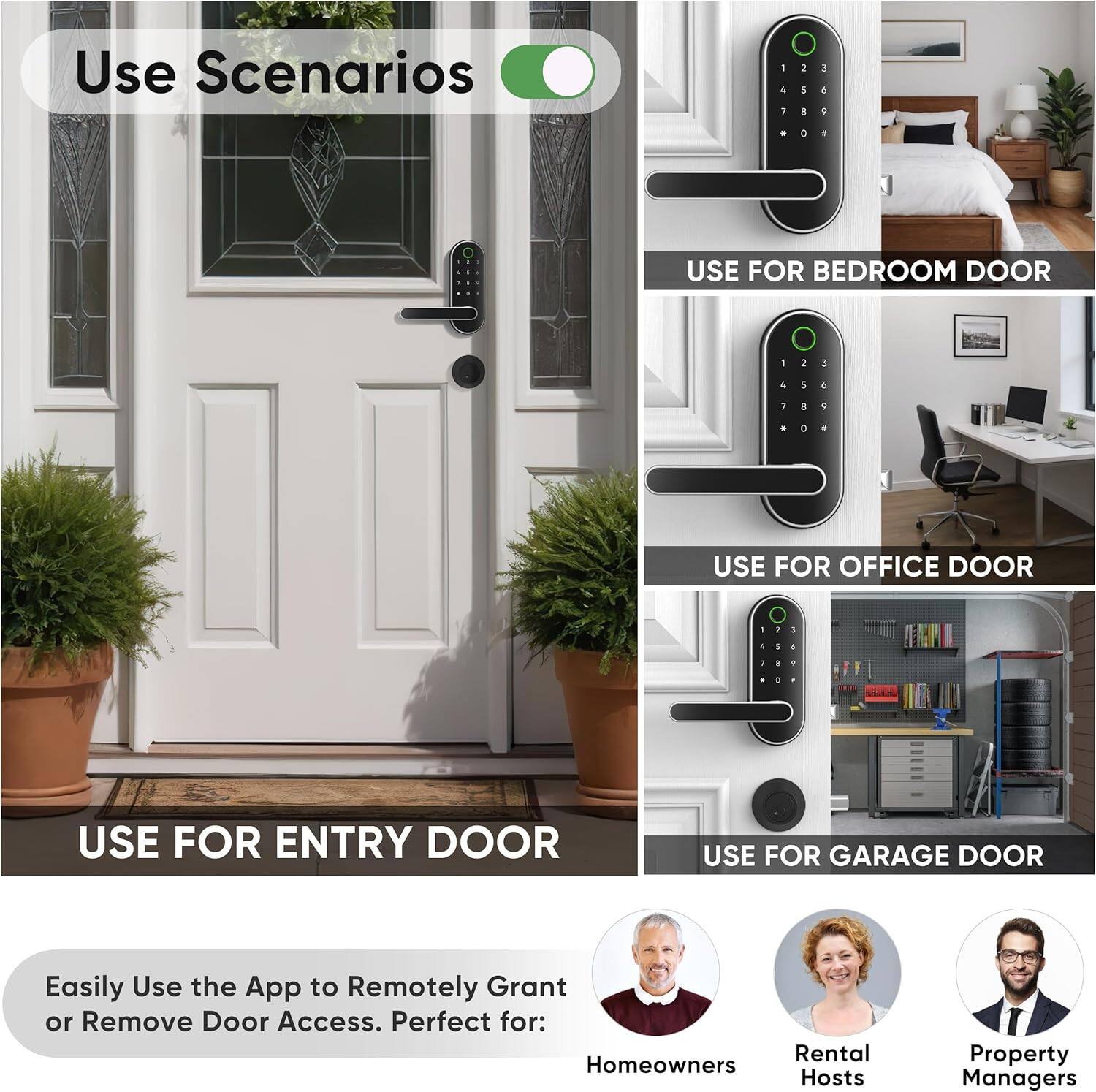 Use Scenarios

- USE FOR ENTRY DOOR
- USE FOR BEDROOM DOOR
- USE FOR OFFICE DOOR
- USE FOR GARAGE DOOR

Easily Use the App to Remotely Grant or Remove Door Access. Perfect for:

- Homeowners
- Rental Hosts
- Property Managers