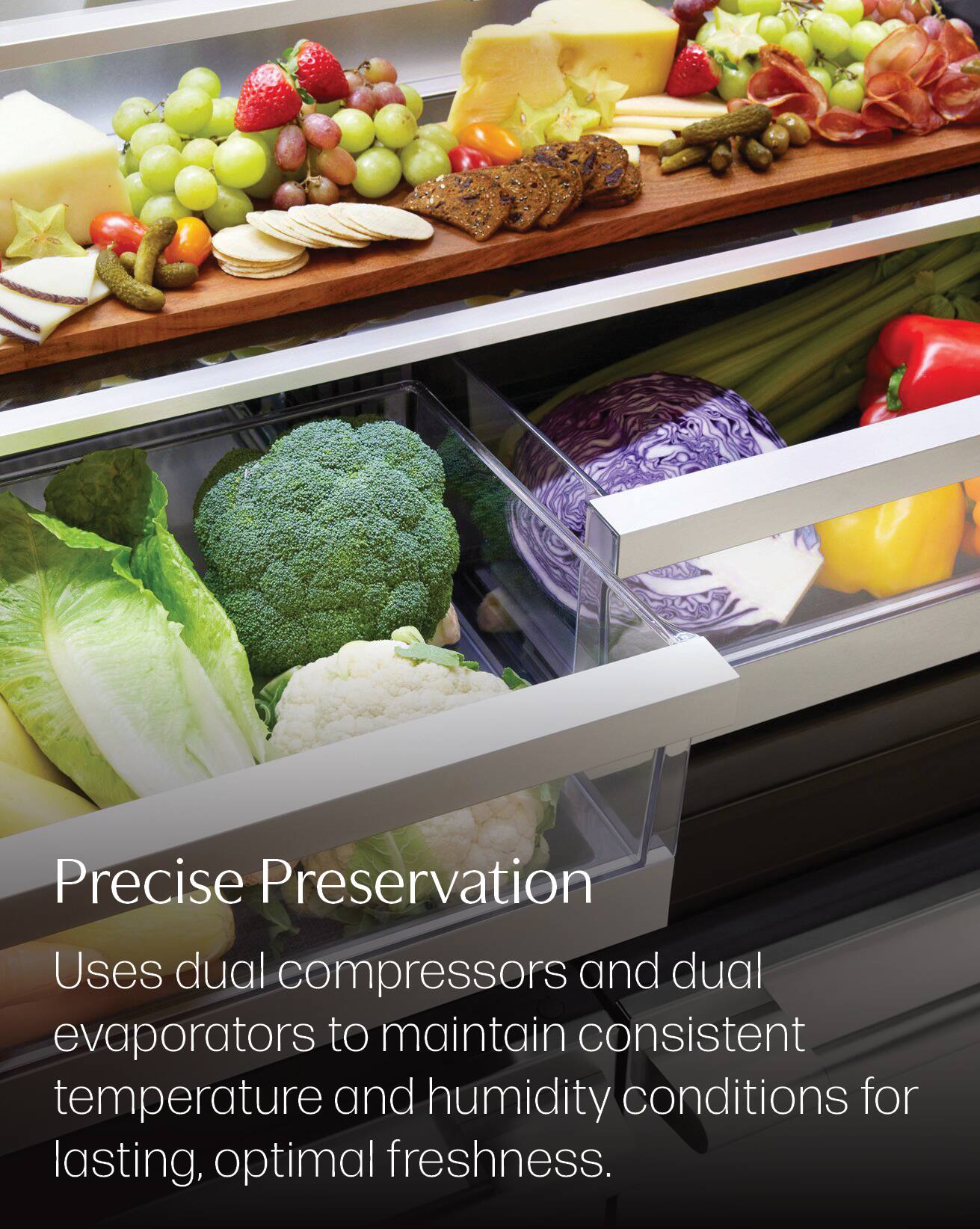 Precise Preservation  
Uses dual compressors and dual evaporators to maintain consistent temperature and humidity conditions for lasting, optimal freshness.