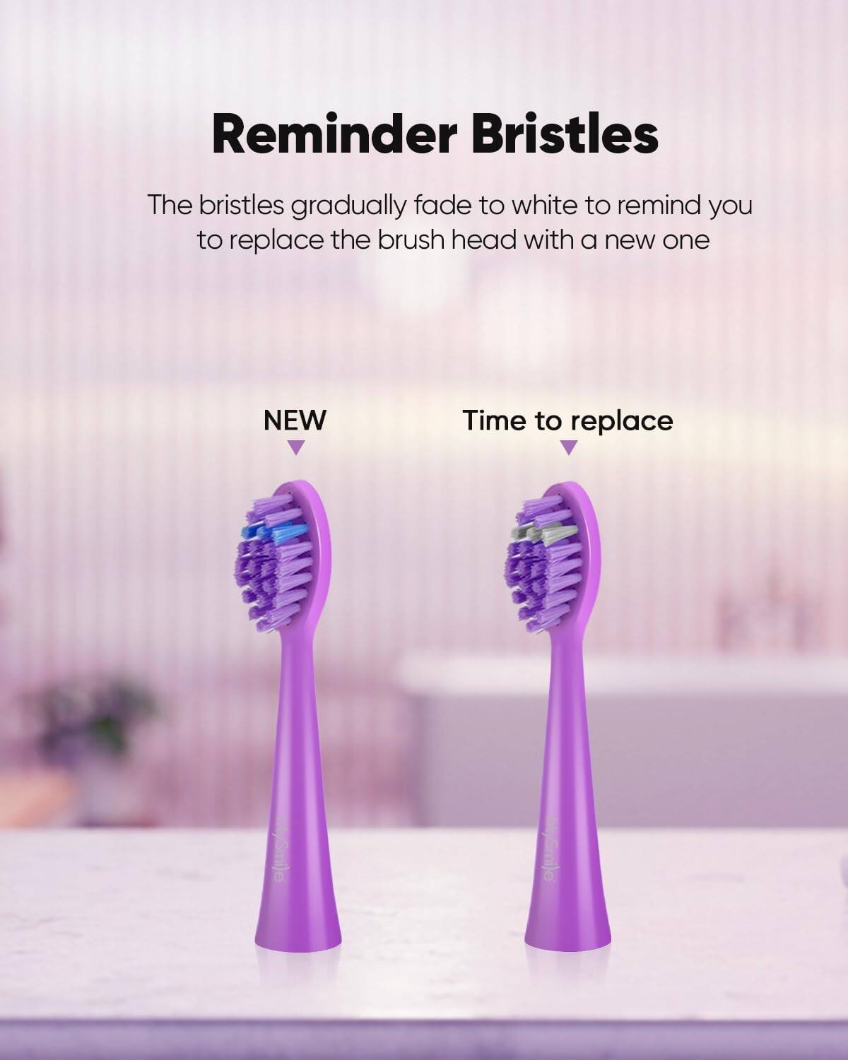 Reminder Bristles: The bristles gradually fade to white to remind you to replace the brush head with a new one

NEW
Time to replace