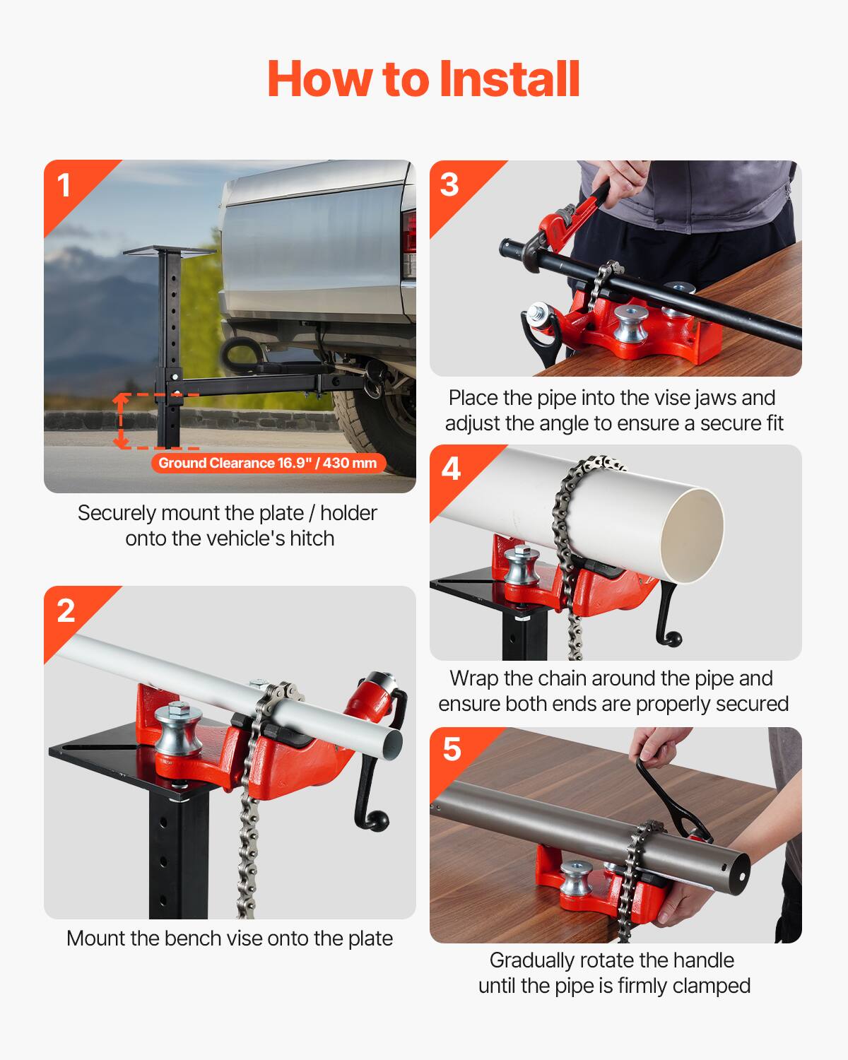 How to Install

1. Ground Clearance 16.9" / 430 mm
   - Securely mount the plate / holder onto the vehicle's hitch

2. Place the pipe into the vise jaws and adjust the angle to ensure a secure fit

3. Wrap the chain around the pipe and ensure both ends are properly secured

4. Mount the bench vise onto the plate

5. Gradually rotate the handle until the pipe is firmly clamped