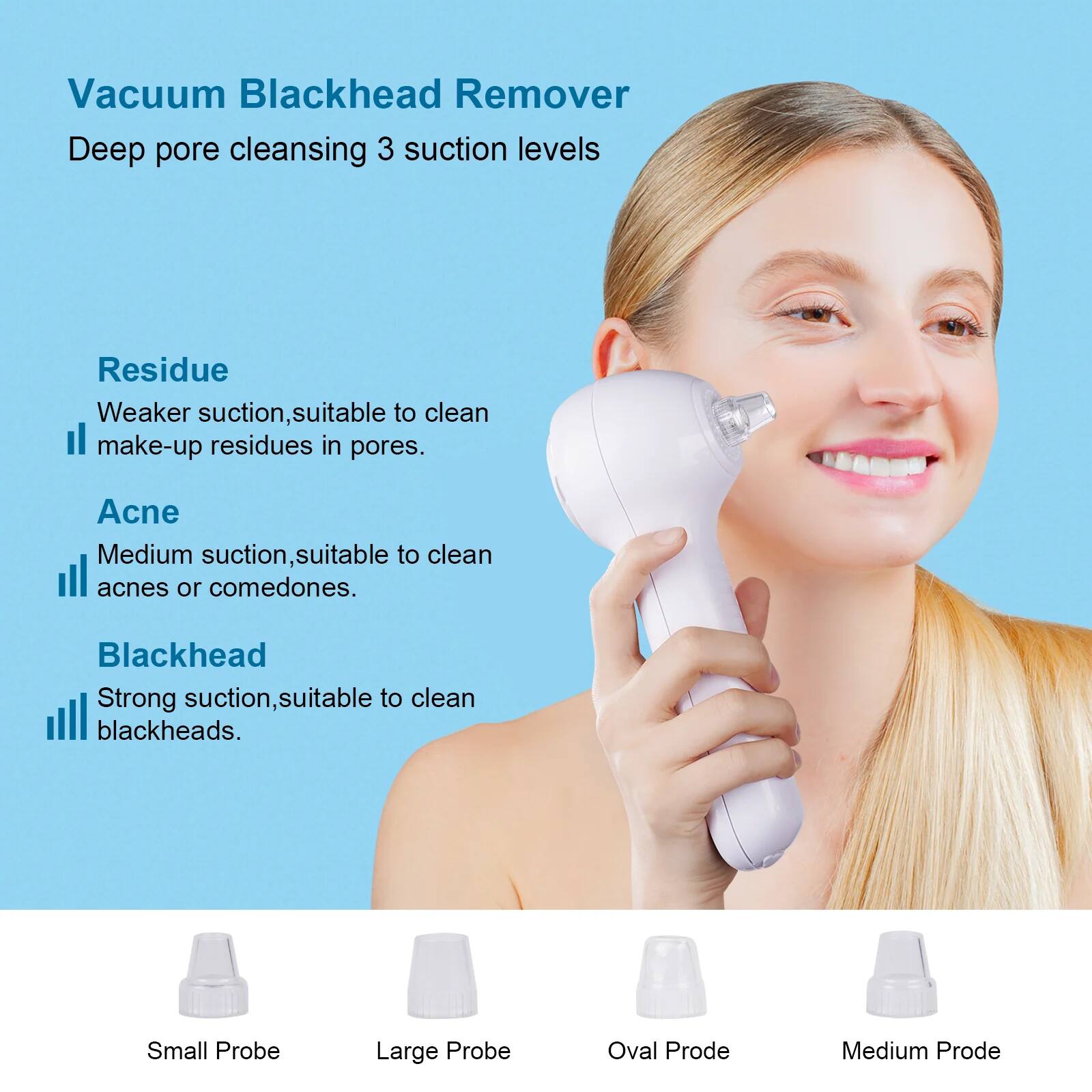 Vacuum Blackhead Remover  
Deep pore cleansing 3 suction levels  

Residue  
Weaker suction, suitable to clean make-up residues in pores.  

Acne  
Medium suction, suitable to clean acnes or comedones.  

Blackhead  
Strong suction, suitable to clean blackheads.  

Small Probe  
Large Probe  
Oval Probe  
Medium Probe