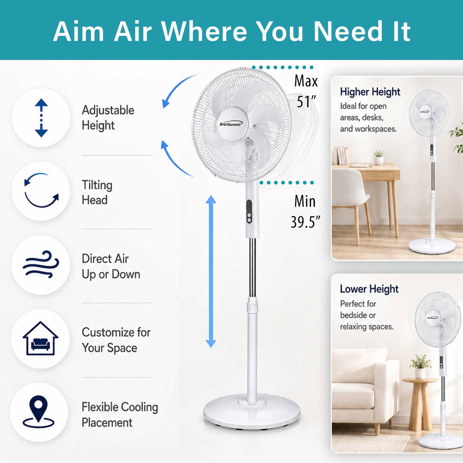 Aim Air Where You Need It

Adjustable Height
Max 51" Higher Height
Ideal for open areas, desks, and workspaces.

Tilting Head
Min 39.5" Direct Air Up or Down
Customize for Your Space

Lower Height
Perfect for bedside or relaxing spaces.

Flexible Cooling Placement