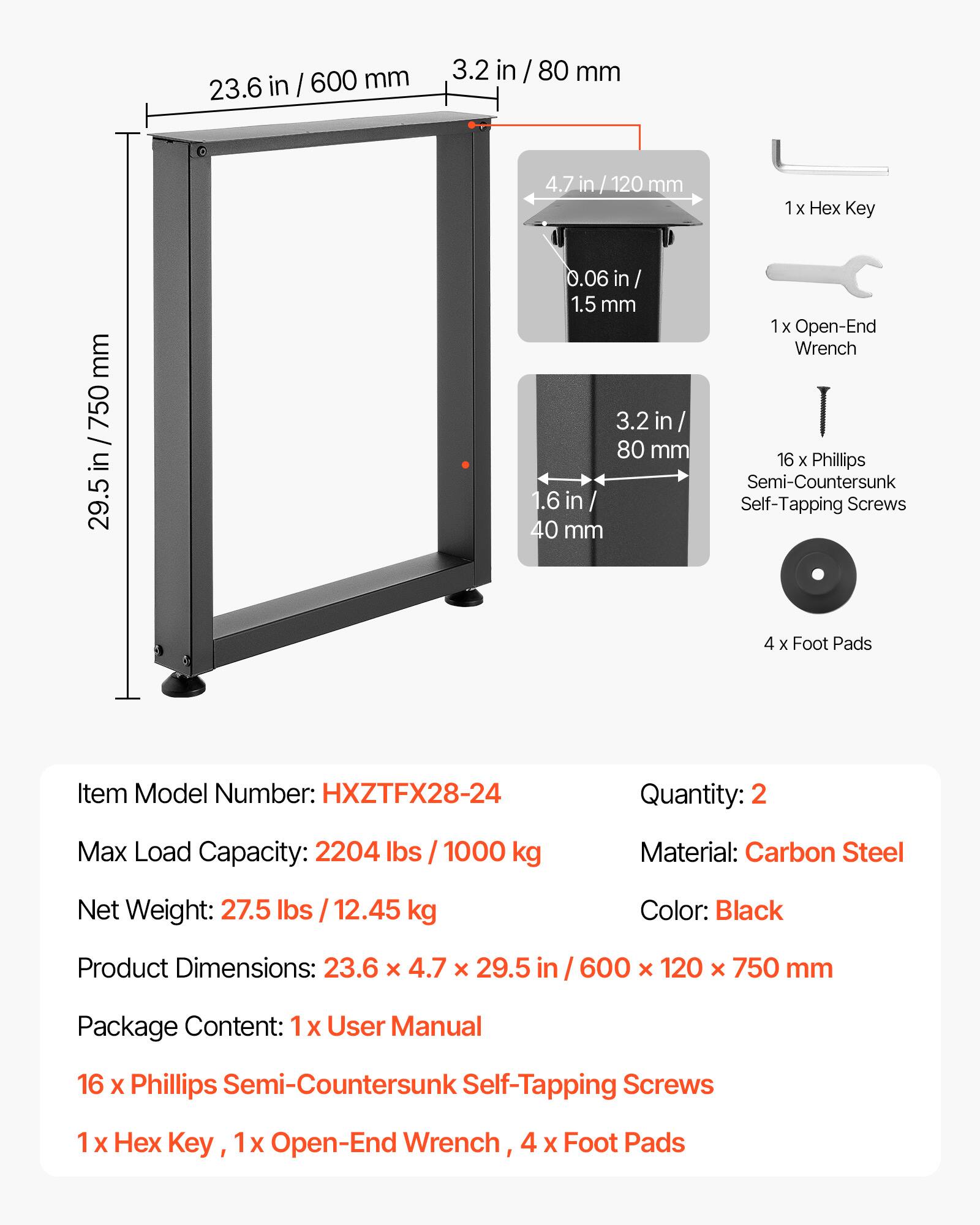 23.6 in / 600 mm  
3.2 in / 80 mm  
4.7 in / 120 mm  
0.06 in / 1.5 mm  
1.6 in / 40 mm  

Item Model Number: HXZTFX28-24  
Quantity: 2  
Max Load Capacity: 2204 lbs / 1000 kg  
Material: Carbon Steel  
Net Weight: 27.5 lbs / 12.45 kg  
Color: Black  
Product Dimensions: 23.6 x 4.7 x 29.5 in / 600 x 120 x 750 mm  

Package Content:  
1 x User Manual  
16 x Phillips Semi-Countersunk Self-Tapping Screws  
1 x Hex Key  
1 x Open-End Wrench  
4 x Foot Pads