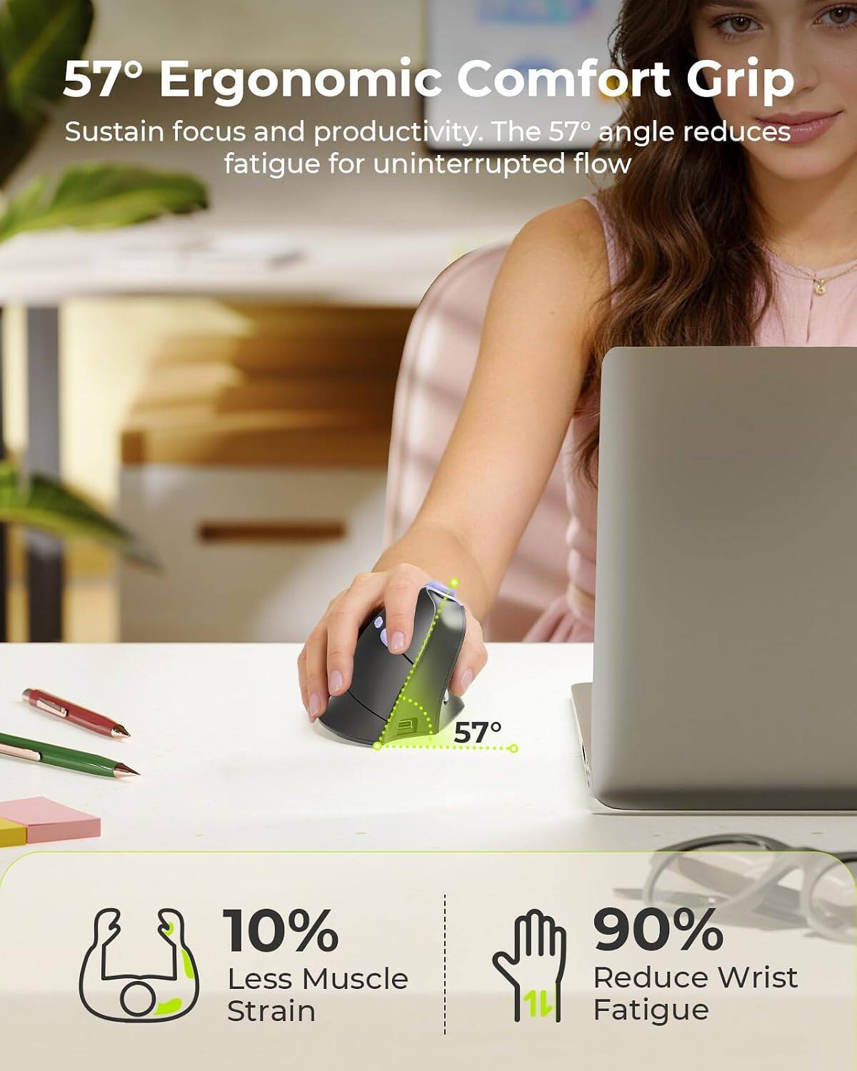 57° Ergonomic Comfort Grip  
Sustain focus and productivity. The 57° angle reduces fatigue for uninterrupted flow

57°

10% Less Muscle Strain  
90% Reduce Wrist Fatigue