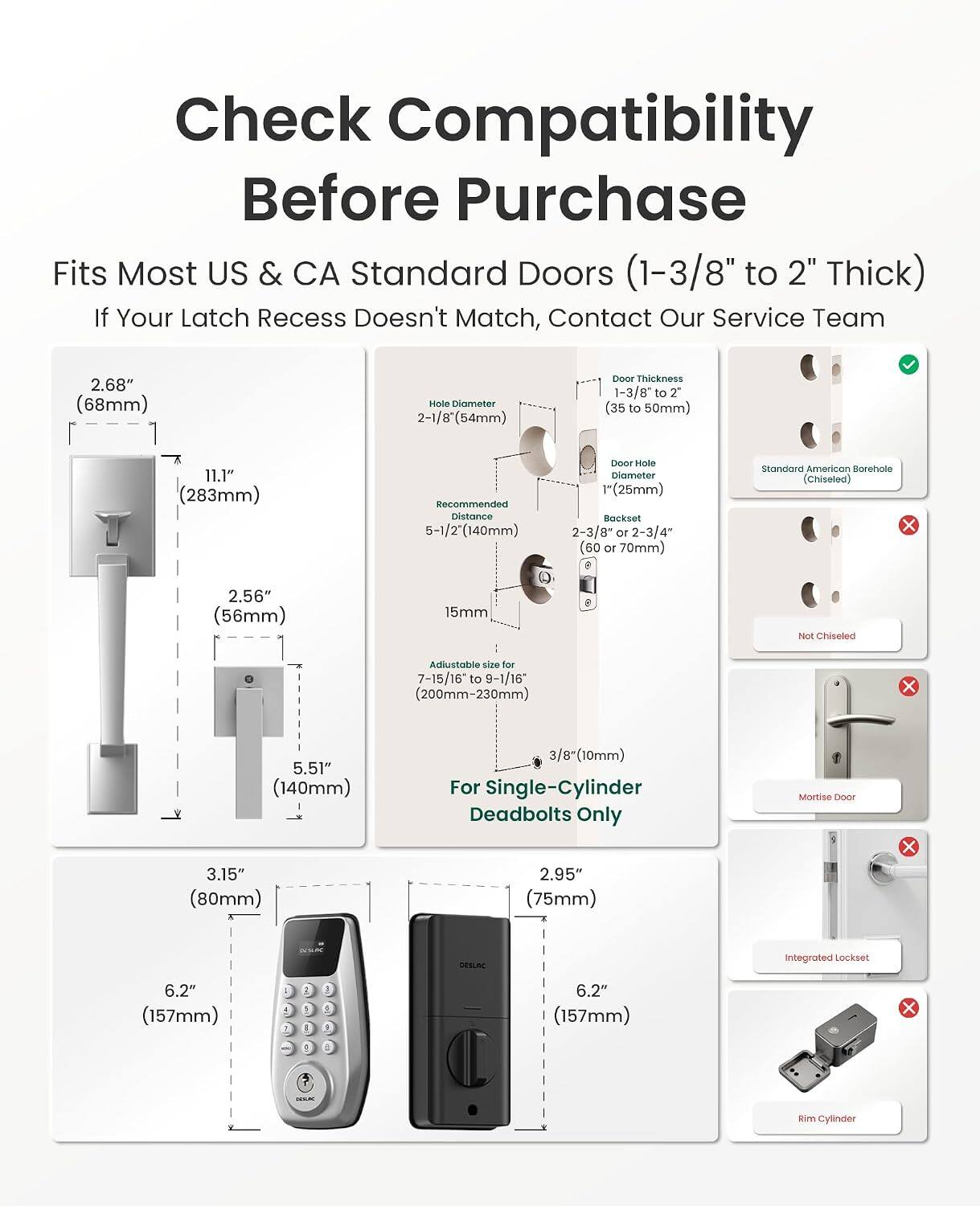 Check Compatibility Before Purchase

Fits Most US & CA Standard Doors (1-3/8" to 2" Thick)

If Your Latch Recess Doesn't Match, Contact Our Service Team

- 2.68" (68mm) Mole Diameter
- 2-1/8" (54mm) Door Thickness
- 1-3/8" to 2" (35 to 50mm)
- 11.1" (283mm) Recommended Distance
- 5-1/2" (140mm) Door Hole Diameter
- 1" (25mm) Backset
- 2-3/8" or 2-3/4" (60 or 70mm) Standard American Borehole (Chiseled)
- 15mm Not Chiseled
- Adjustable size for 7-15/16" to 9-1/16" (200mm-230mm) x 5.51" (140mm)
- 3.15" (80mm)
- 3/8" (10mm) For Single
