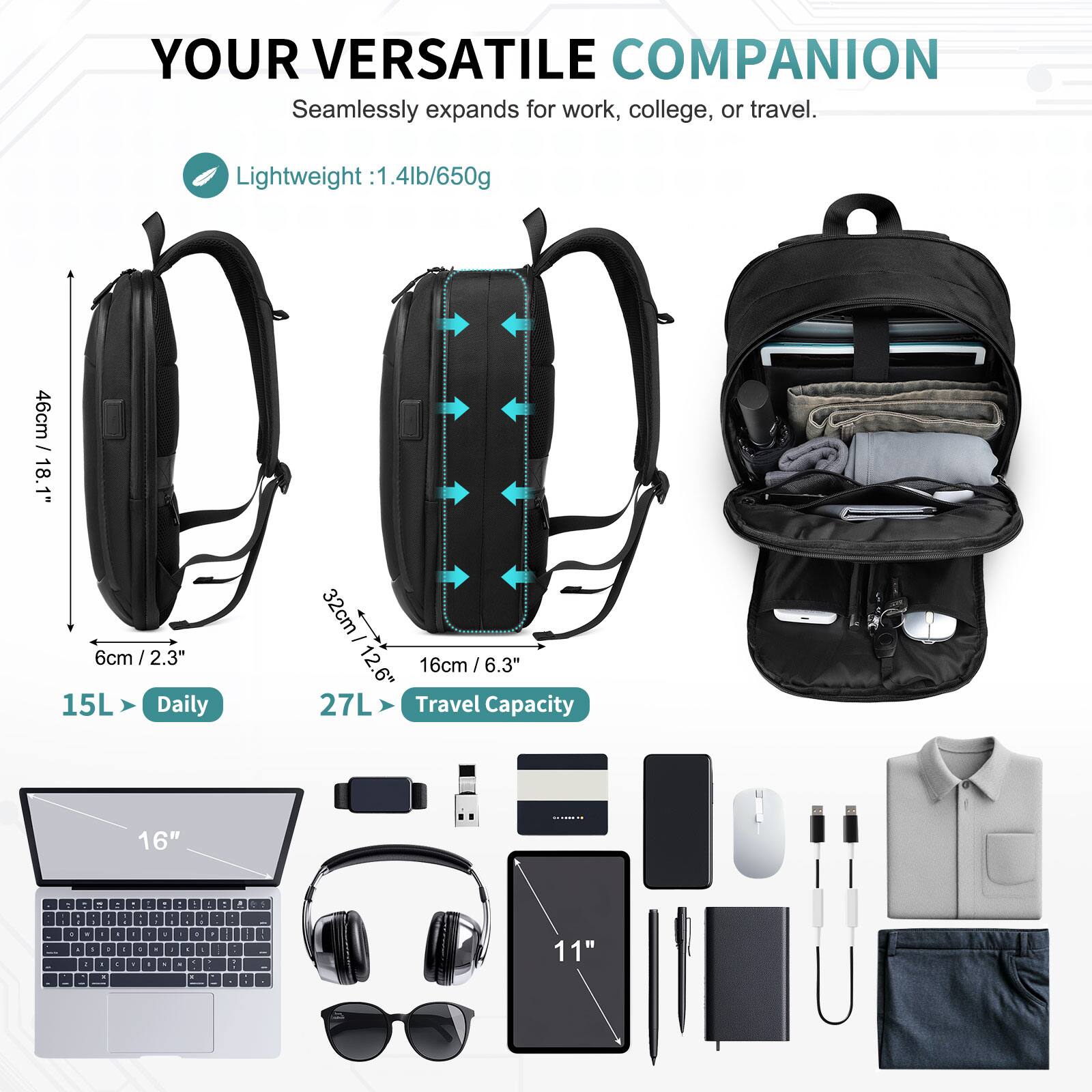 YOUR VERSATILE COMPANION  
Seamlessly expands for work, college, or travel.  

Lightweight: 1.4lb/650g  

46cm / 18.1"  
6cm / 2.3"  

15L Daily  
32cm / 12.6"  
16cm / 6.3"  

27L Travel Capacity  

16"  
11"