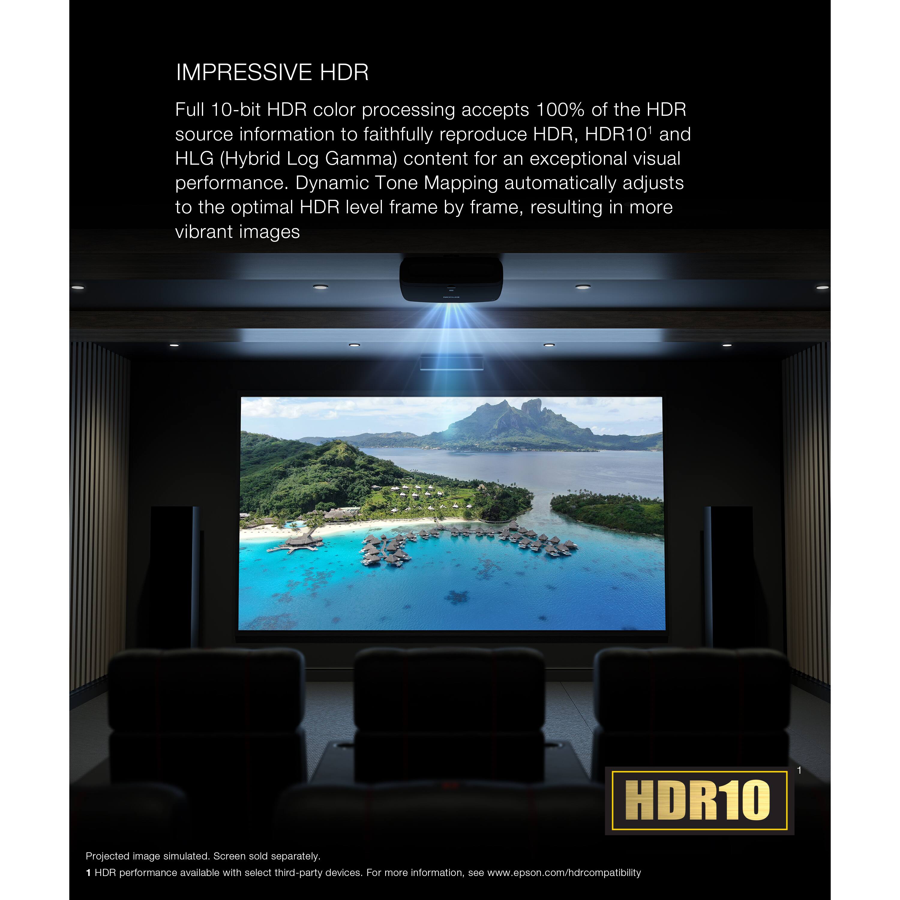 IMPRESSIVE HDR Full 10-bit HDR color processing accepts 100% of the HDR source information to faithfully reproduce HDR, HDR10, and HLG (Hybrid Log Gamma) content for an exceptional visual performance. Dynamic Tone Mapping automatically adjusts to the optimal HDR level frame by frame, resulting in more vibrant images. HDR10 Projected image simulated. Screen sold separately. 1 HDR performance available with select third-party devices. For more information, see [www.epson.com/hdrcompatibility](http://www.epson.com/hdrcompatibility).