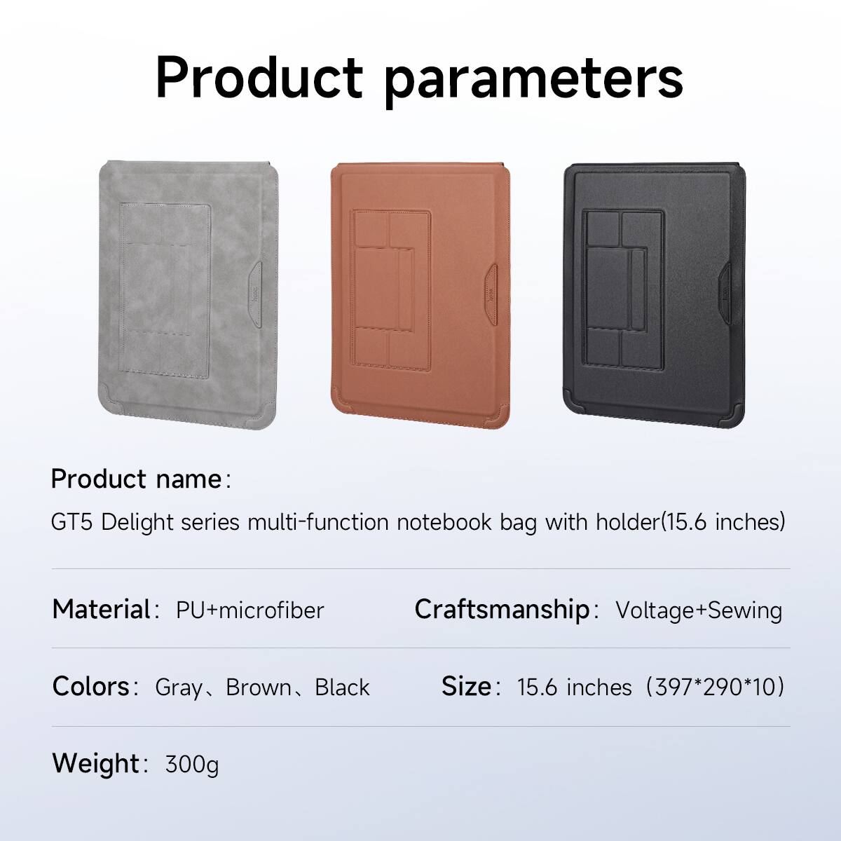Product parameters
Product name: GT5 Delight series multi-function notebook bag with holder(15.6 inches)
Material: PU+microfiber
Craftsmanship: Voltage+Sewing
Colors: Gray, Brown, Black
Size: 15.6 inches (397*290*10)
Weight: 300g