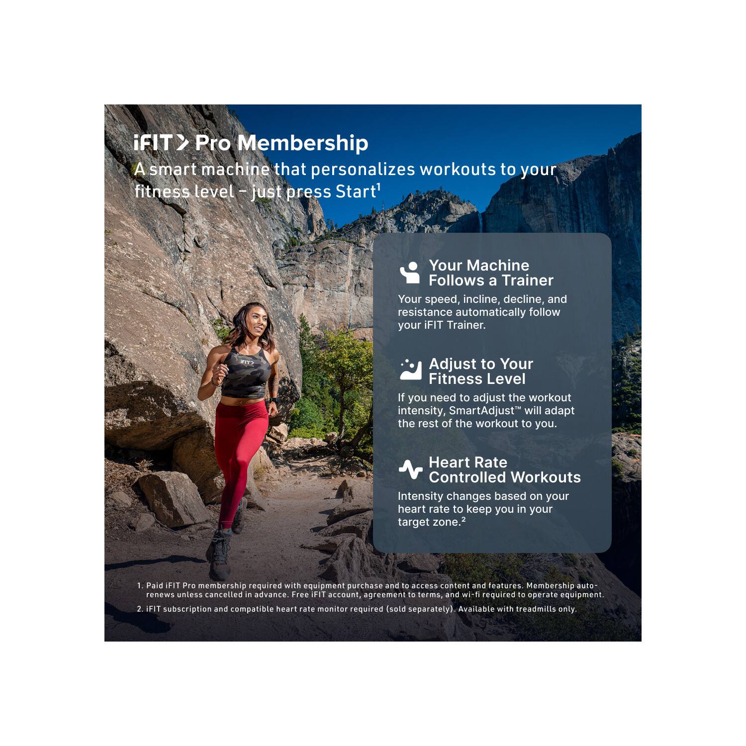 iFIT> Pro Membership  
A smart machine that personalizes workouts to your fitness level – just press Start!

- **Your Machine Follows a Trainer**  
  Your speed, incline, decline, and resistance automatically follow your iFIT Trainer.

- **Adjust to Your Fitness Level**  
  If you need to adjust the workout intensity, SmartAdjust™ will adapt the rest of the workout to you.

- **Heart Rate Controlled Workouts**  
  Intensity changes based on your heart rate to keep you in your target zone.

1. Paid iFIT Pro membership required with equipment purchase and to access content and features. Membership auto renews unless cancelled in advance. Free iFIT account, agreement to terms, and wi-fi required to operate equipment.
2. iFIT subscription and compatible heart rate monitor required (sold separately). Available with treadmills only.