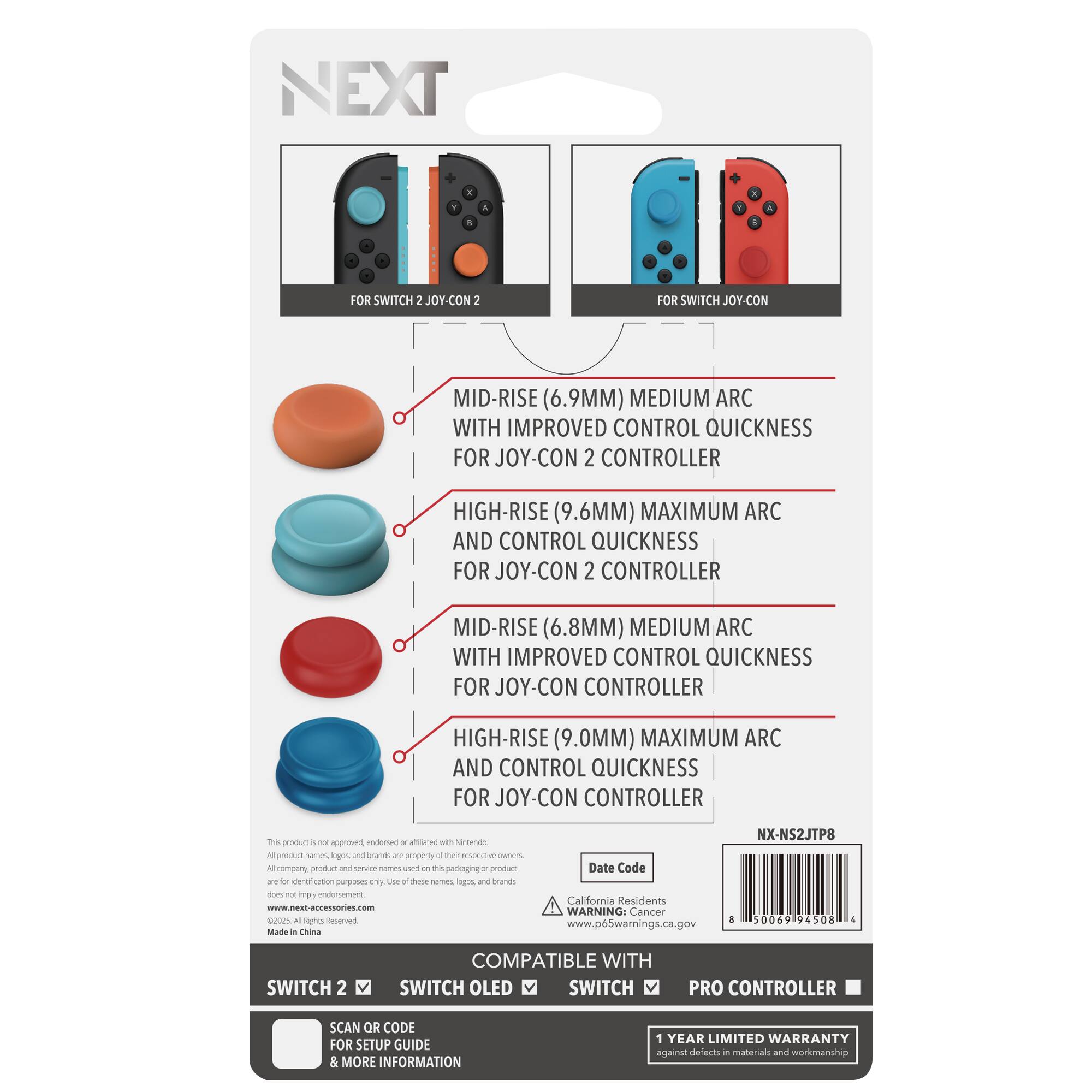 NEXT

FOR SWITCH 2 JOY-CON 2
- MID-RISE (6.9MM) MEDIUM ARC WITH IMPROVED CONTROL QUICKNESS FOR JOY-CON 2 CONTROLLER
- HIGH-RISE (9.6MM) MAXIMUM ARC AND CONTROL QUICKNESS FOR JOY-CON 2 CONTROLLER

FOR SWITCH JOY-CON
- MID-RISE (6.8MM) MEDIUM ARC WITH IMPROVED CONTROL QUICKNESS FOR JOY-CON CONTROLLER
- HIGH-RISE (9.0MM) MAXIMUM ARC AND CONTROL QUICKNESS FOR JOY-CON CONTROLLER

NX-NS2JTP8

This product is not approved, endorsed or affiliated with Nintendo. All product names, logos, and brands are property of their respective owners and are used for identification purposes only. Use of these names, logos, and brands does not imply endorsement.

Made in China

COMPATIBLE WITH
SWITCH 2
SWITCH OLED
SWITCH
PRO CONTROLLER

SCAN QR CODE FOR SETUP GUIDE & MORE INFORMATION

1 YEAR LIMITED WARRANTY against defects in materials and workmanship

California Residents
WARNING: Cancer www.p65warnings.ca.gov

Date Code

www.next