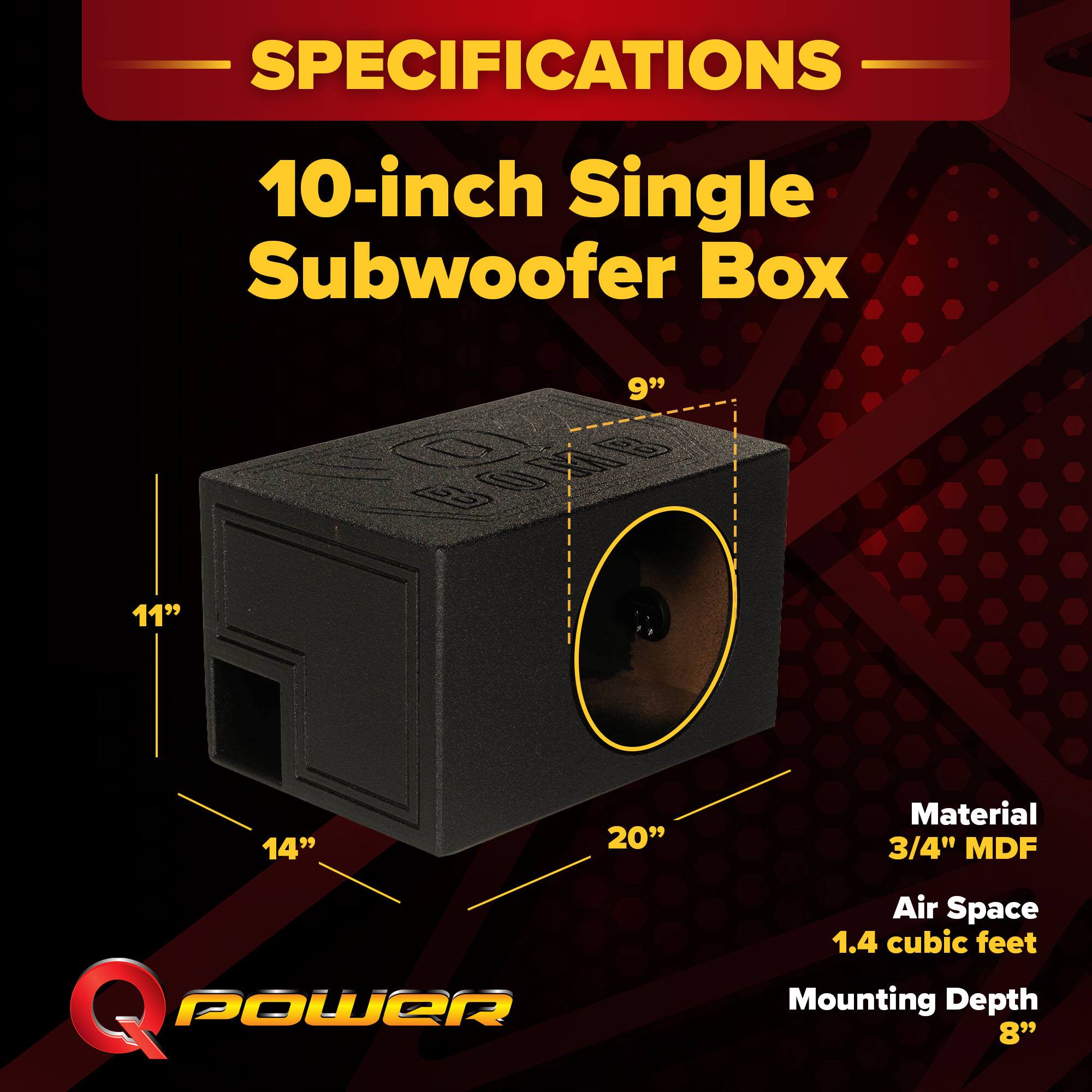 SPECIFICATIONS  
10-inch Single Subwoofer Box  
9" x 11" x 14" x 20"  
Material: 3/4" MDF  
Air Space: 1.4 cubic feet  
Mounting Depth: 8"