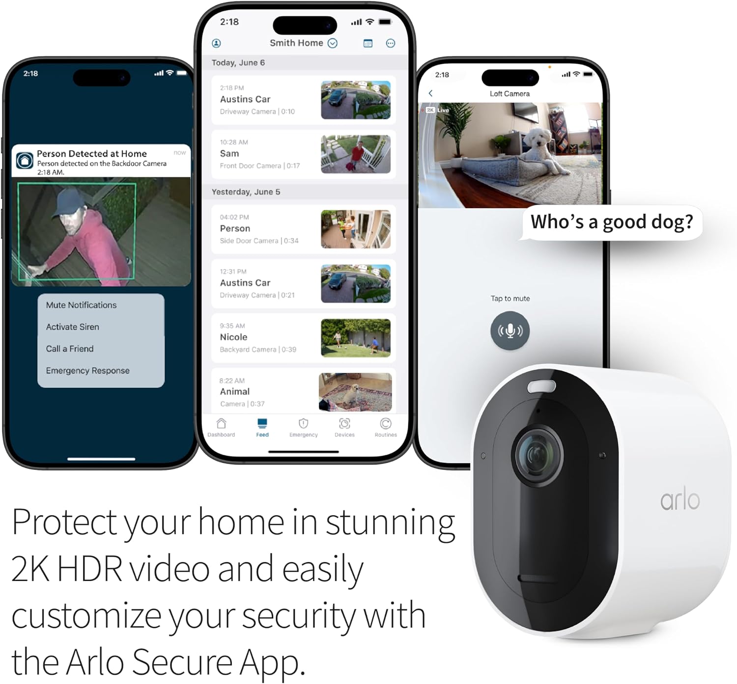 2:18  
Smith Home  
2:10  
Today, June 6  
2:18  
2:18 PM Austins Car Driveway Camera 0:10  
SEAL  
Loft Camera  
Person Detected at Home now  
Person detected on the Backdoor Camera 2:18 AM.  
10:28 AM Sam Front Door Camera 0:17  
Yesterday, June 5  
04:02 PM Person Side Door Camera 0:34  
Who's a good dog?  
Mute Notifications  
12:31 PM Austins Car Driveway Camera 0:21  
Tap to mute  
Activate Siren Call a Friend  
9:35 AM Nicole Backyard Camera 0:39  
Emergency Response  
8:22 AM Animal Camera 0:37  
Dashboard  
Feed  
Emergency  
Devices  
Houtines  
Protect your home in stunning 2K HDR video and easily customize your security with the Arlo Secure App.