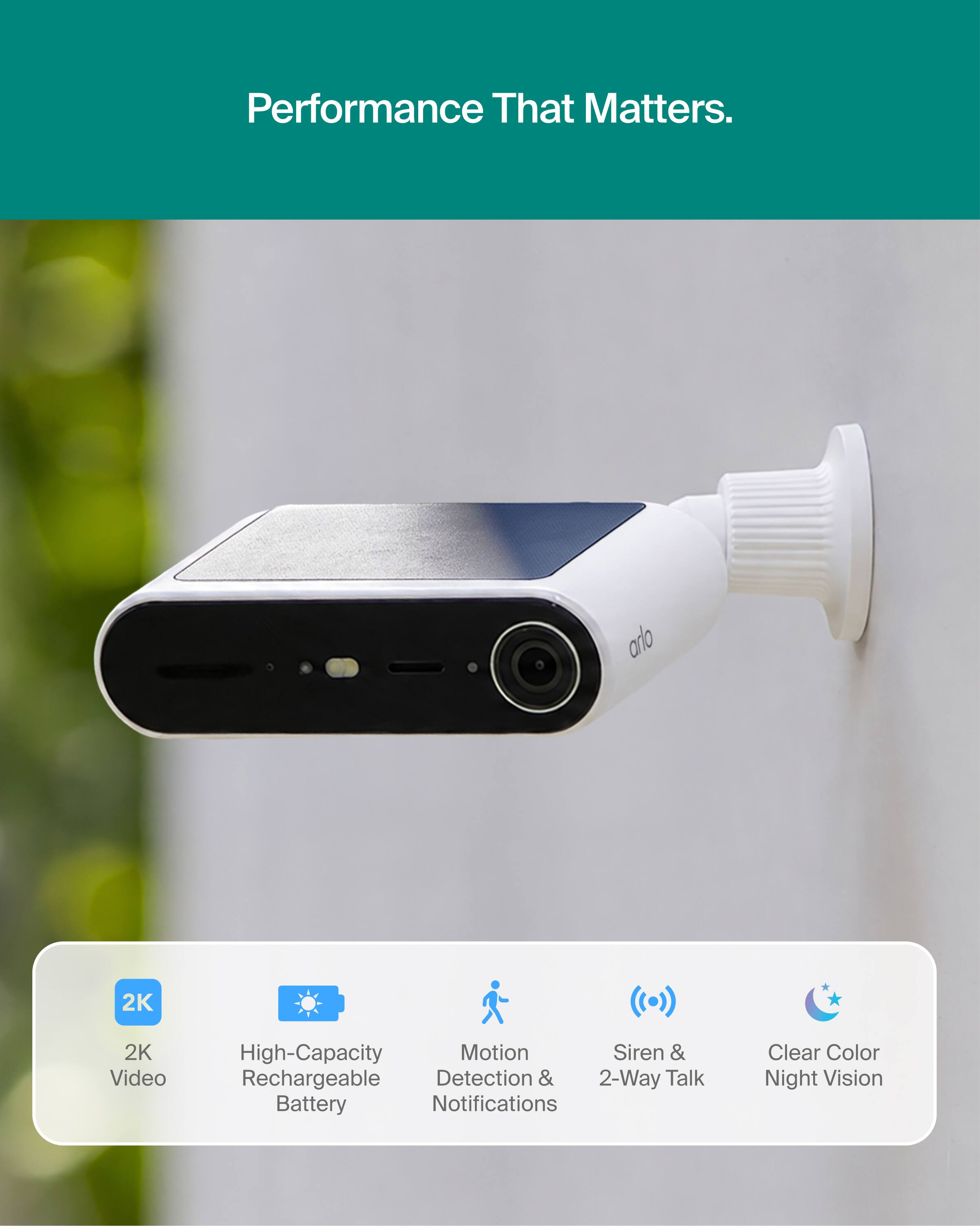 Performance That Matters.

- arlo
- 2K Video
- High-Capacity Rechargeable Battery
- Motion Detection & Notifications
- Siren & 2-Way Talk
- Clear Color Night Vision