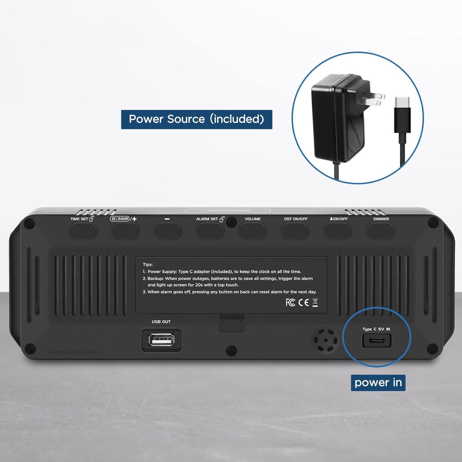 Power Source (included)

FCF TIME SET D /B4H + ALARM SET VOLUME DST ON/OFF 111 AON/OFF DIMMER

Tips:
1. Power Supply: Type C adapter (included to keep the clock on all the time.
2. Backup: When power outages, batteries are to save all settings, trigger the alarm and light up screen for 20s with a top touch.
3. When alarm goes off, pressing any button on back can reset alarm for the next day.

Type C 5V IN

USB OUT

power in