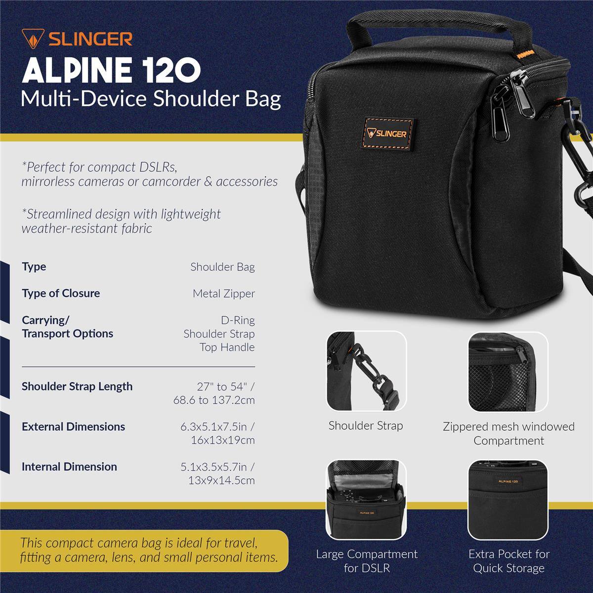 SLINGER ALPINE 120 Multi-Device Shoulder Bag

SLINGER

ALPINE 120
Multi-Device Shoulder Bag

*Perfect for compact DSLRs, mirrorless cameras or camcorder & accessories
*Streamlined design with lightweight weather-resistant fabric

Type: Shoulder Bag
Type of Closure: Metal Zipper
Carrying/ Transport Options: D-Ring Shoulder Strap Top Handle
Shoulder Strap Length: 27" to 54" / 68.6 to 137.2cm
External Dimensions: 6.3x5.1x7.5in / 16x13x19cm
Internal Dimension: 5.1x3.5x5.7in / 13x9x14.5cm

This compact camera bag is ideal for travel, fitting a camera, lens, and small personal items.

Shoulder Strap
Zippered mesh windowed Compartment
Large Compartment for DSLR
Extra Pocket for Quick Storage