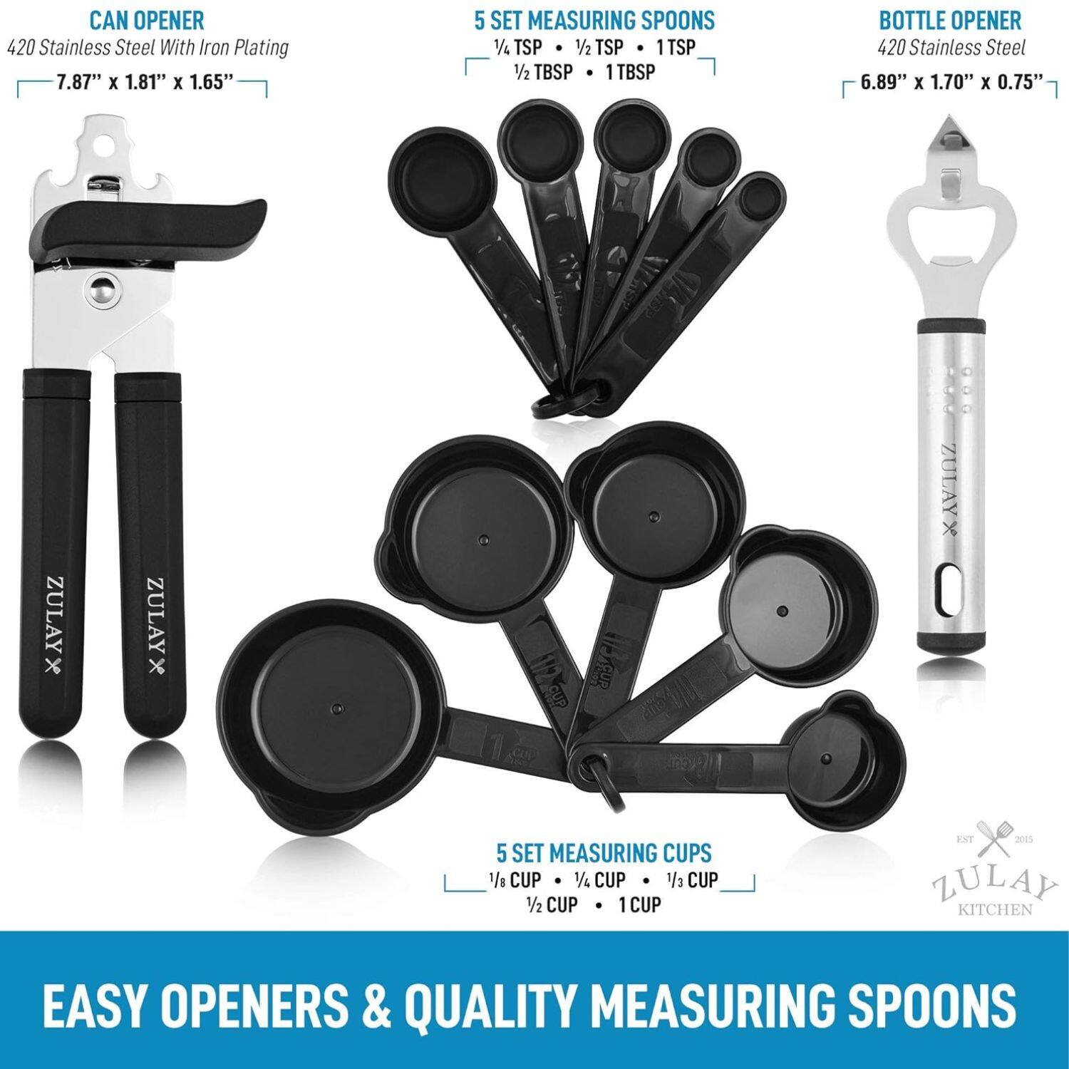 CAN OPENER 420 Stainless Steel With Iron Plating 7.87" x 1.81" x 1.65" 5 SET MEASURING SPOONS 1/4 TSP 1/2 TSP 1 TSP 1/2 TBSP 1 TBSP BOTTLE OPENER 420 Stainless Steel 6.89" x 1.70" x 0.75" ZULAY x ZULAY x  : : ZULAYX O 5 SET MEASURING CUPS 1 CUP 1/2 CUP 1/4 CUP 1/2 CUP 1 CUP ENT 2015 LULAY KITCHEN EASY OPENERS & QUALITY MEASURING SPOONS