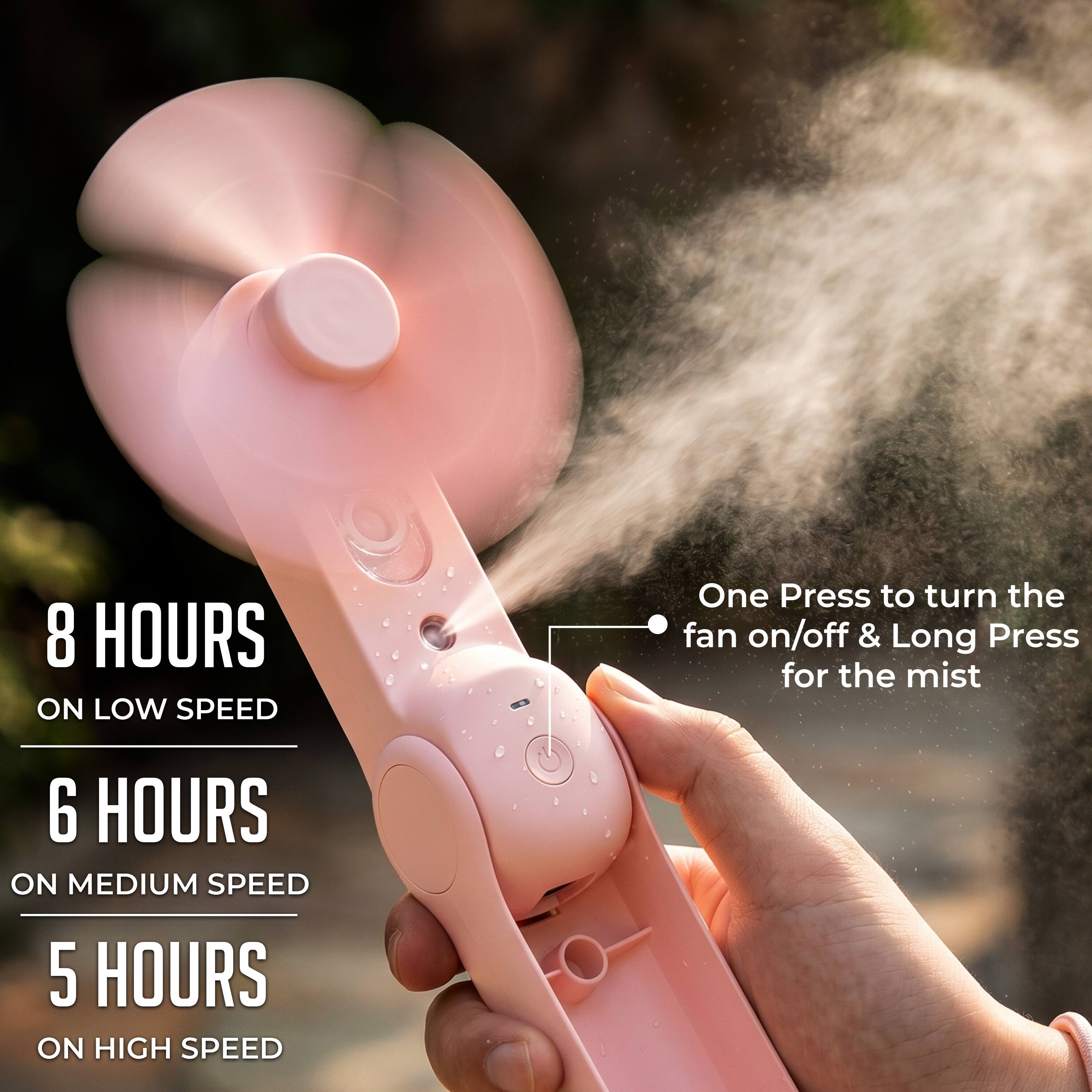 8 HOURS ON LOW SPEED  
6 HOURS ON MEDIUM SPEED  
5 HOURS ON HIGH SPEED  

One Press to turn the fan on/off & Long Press for the mist