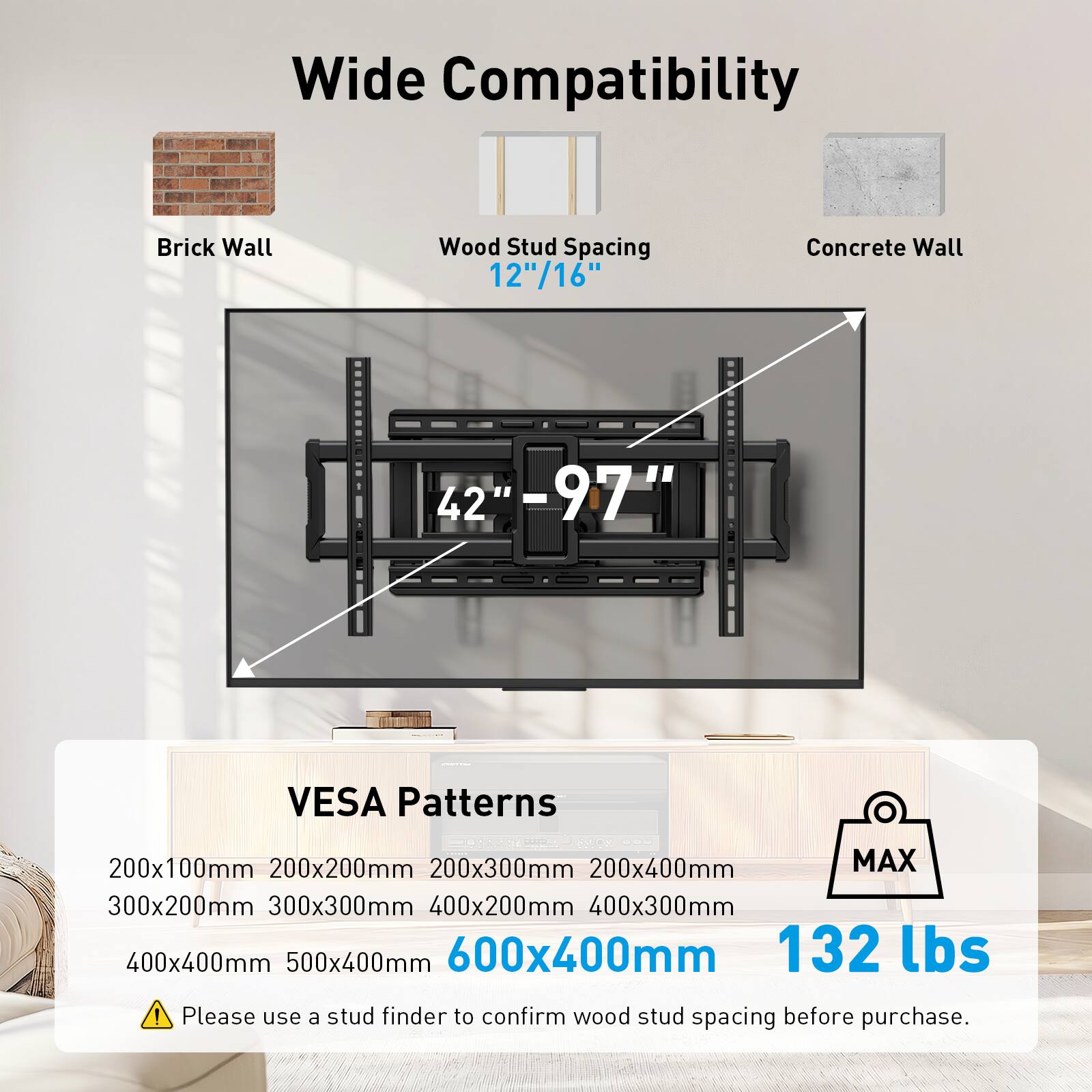 Wide Compatibility  
Brick Wall  
Wood Stud Spacing 12"/16"  
Concrete Wall  
42" - 97"  
VESA Patterns  
200x100mm  
200x200mm  
200x300mm  
200x400mm  
300x200mm  
300x300mm  
400x200mm  
400x300mm  
400x400mm  
500x400mm  
600x400mm  
MAX 132 lbs  
Please use a stud finder to confirm wood stud spacing before purchase.