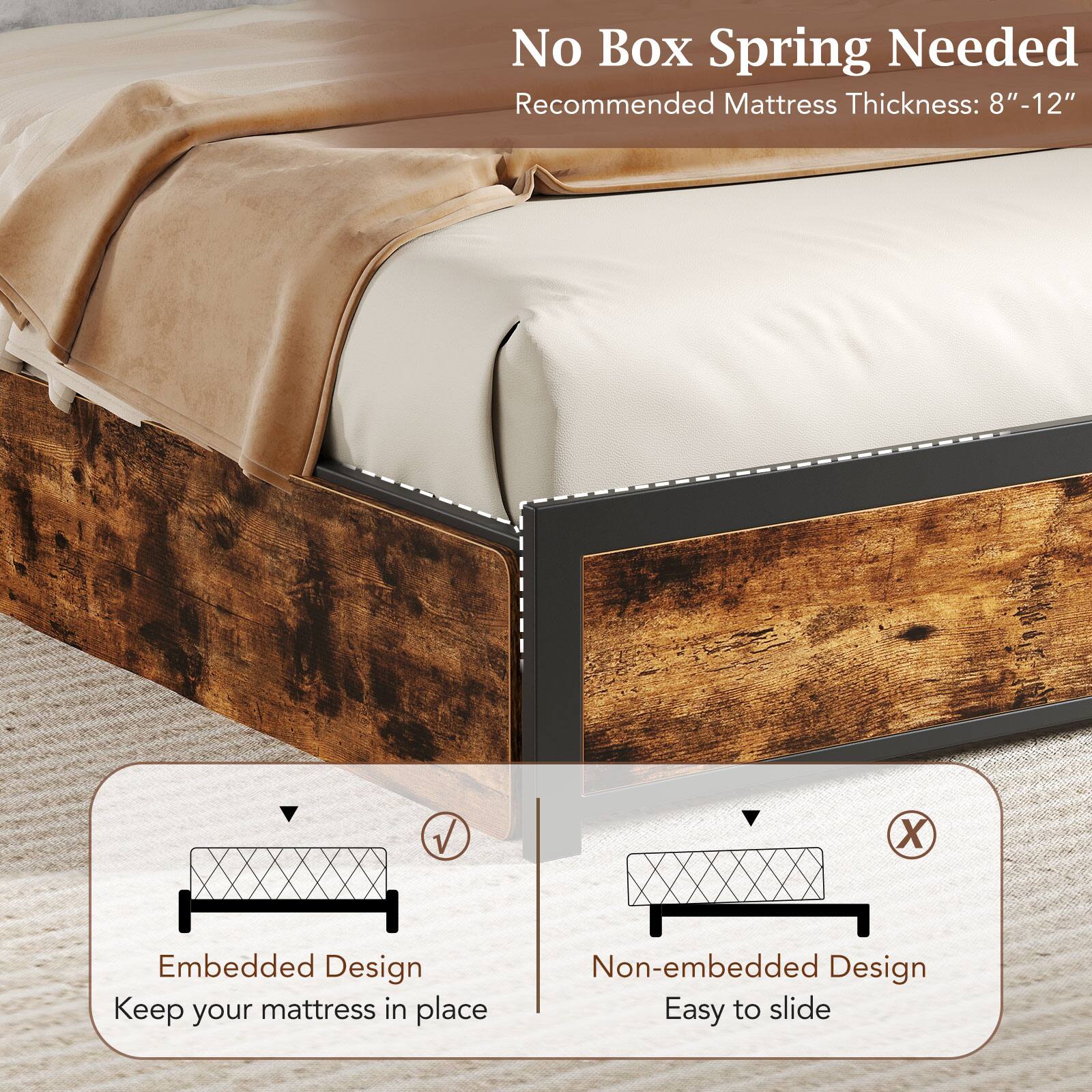 No Box Spring Needed  
Recommended Mattress Thickness: 8" - 12"  

Embedded Design  
Keep your mattress in place  

Non-embedded Design  
Easy to slide