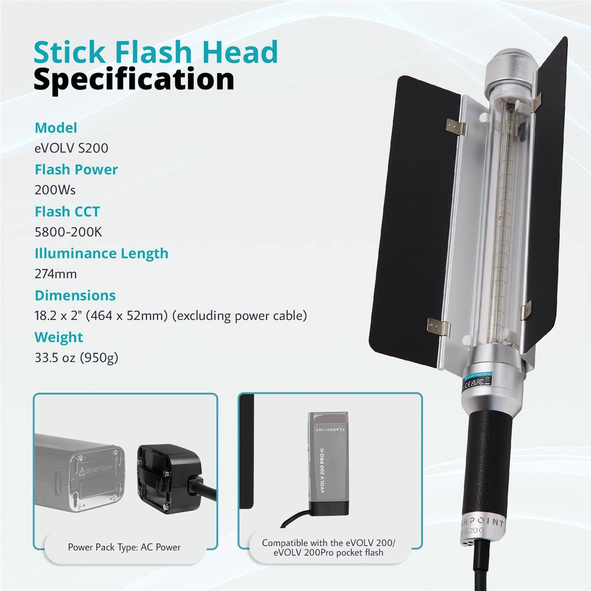 Stick Flash Head Specification

Model: eVOLV S200

Flash Power: 200Ws

Flash CCT: 5800-200K

Illuminance Length: 274mm

Dimensions: 18.2 x 2" (464 x 52mm) (excluding power cable)

Weight: 33.5 oz (950g)

LEs: 2 PRO 200 VOLV200 10A8

Power Pack Type: AC Power

Compatible with the eVOLV 200/ eVOLV 200Pro pocket flash

HPOINT 5200
