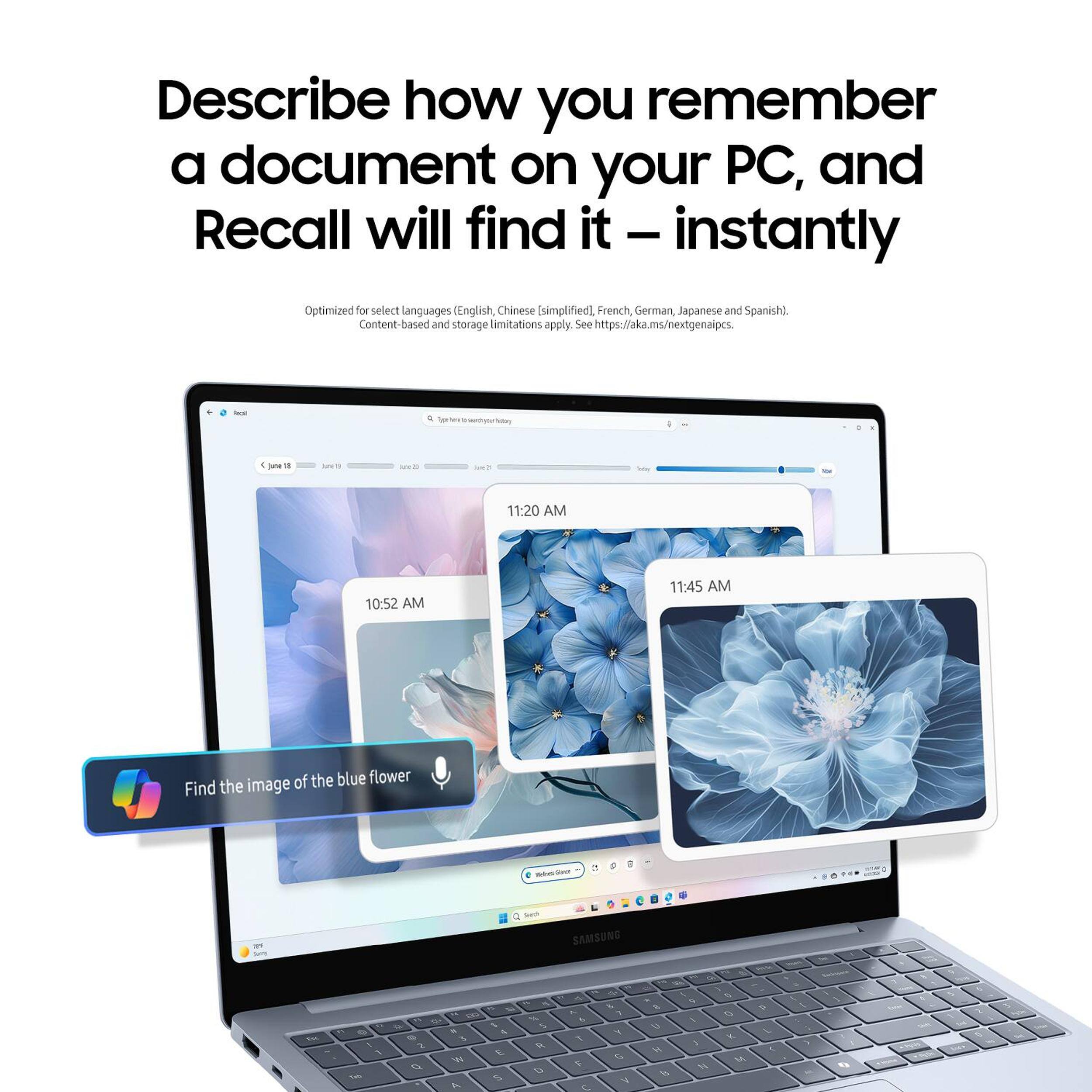 Describe how you remember a document on your PC, and Recall will find it – instantly

Optimized for select languages (English, Chinese [simplified], French, German, Japanese and Spanish). Content-based and storage limitations apply. See https://aka.ms/nextgenaipc.

Find the image of the blue flower