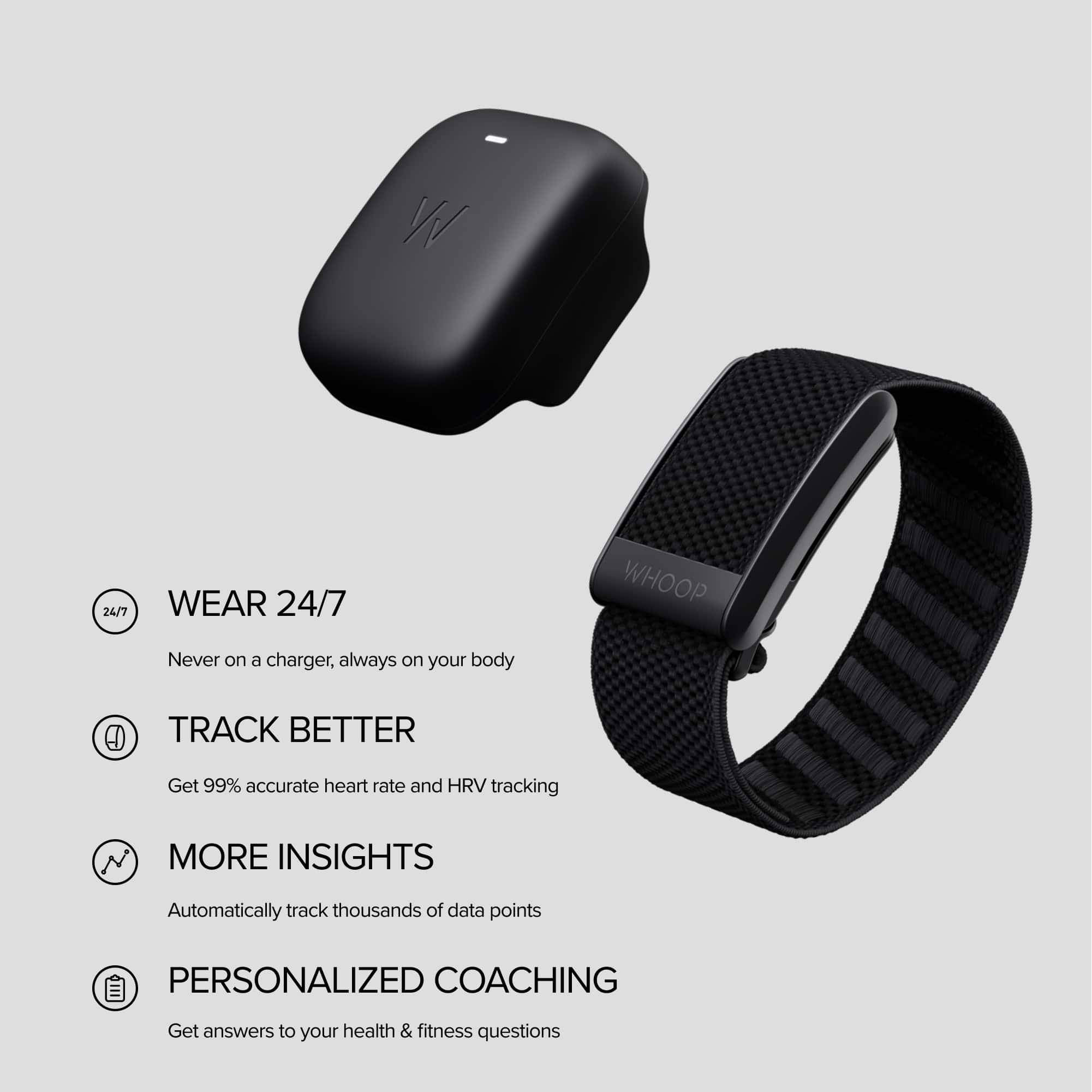 W 24/7 Wear 24/7 Whoop: Never on a charger, always on your body. Track Better: Get 99% accurate heart rate and HRV tracking. More Insights: Automatically track thousands of data points. Personalized Coaching: Get answers to your health & fitness questions.