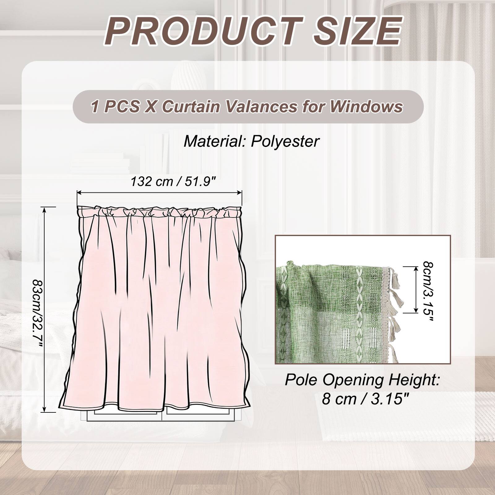 PRODUCT SIZE

1 PCS X Curtain Valances for Windows

Material: Polyester

132 cm / 51.9"  
83 cm / 32.7"  
8 cm / 3.15" Pole Opening Height