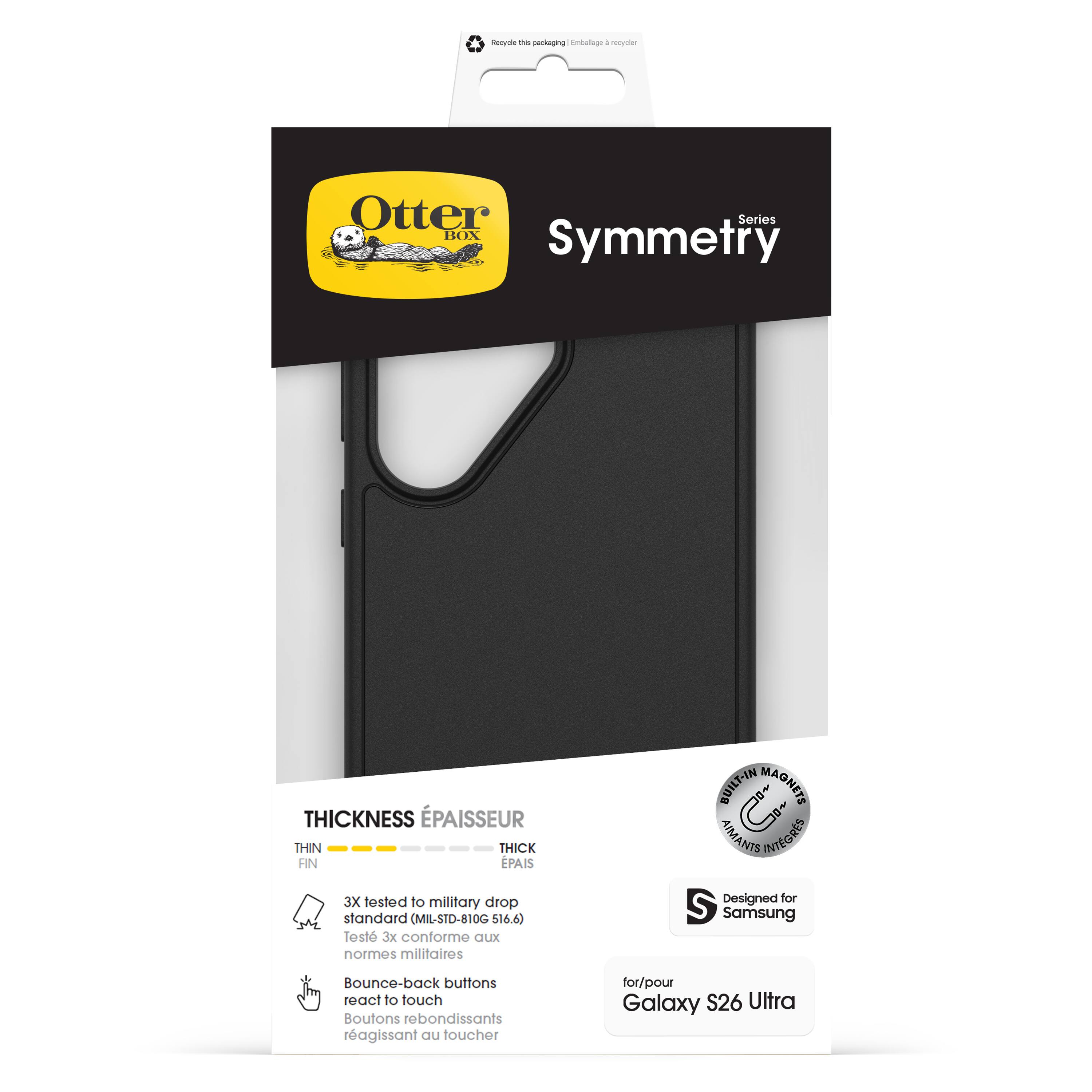 Otter Box  
Symmetry  
Series  

THICKNESS ÉPAISSEUR  
FIN THIN  
ÉPAIS THICK  

3X tested to military drop standard (MIL-STD-810G $16.6)  
Test 3x conforme aux normes militaires  

BUILT-IN MAGNETS AIMANTS INTÉGRÉS  

Designed for Samsung  
Boutons rebondissants réagissant au toucher  

for/pour Galaxy S26 Ultra  

Recycle the packaging | Emballage à recycler