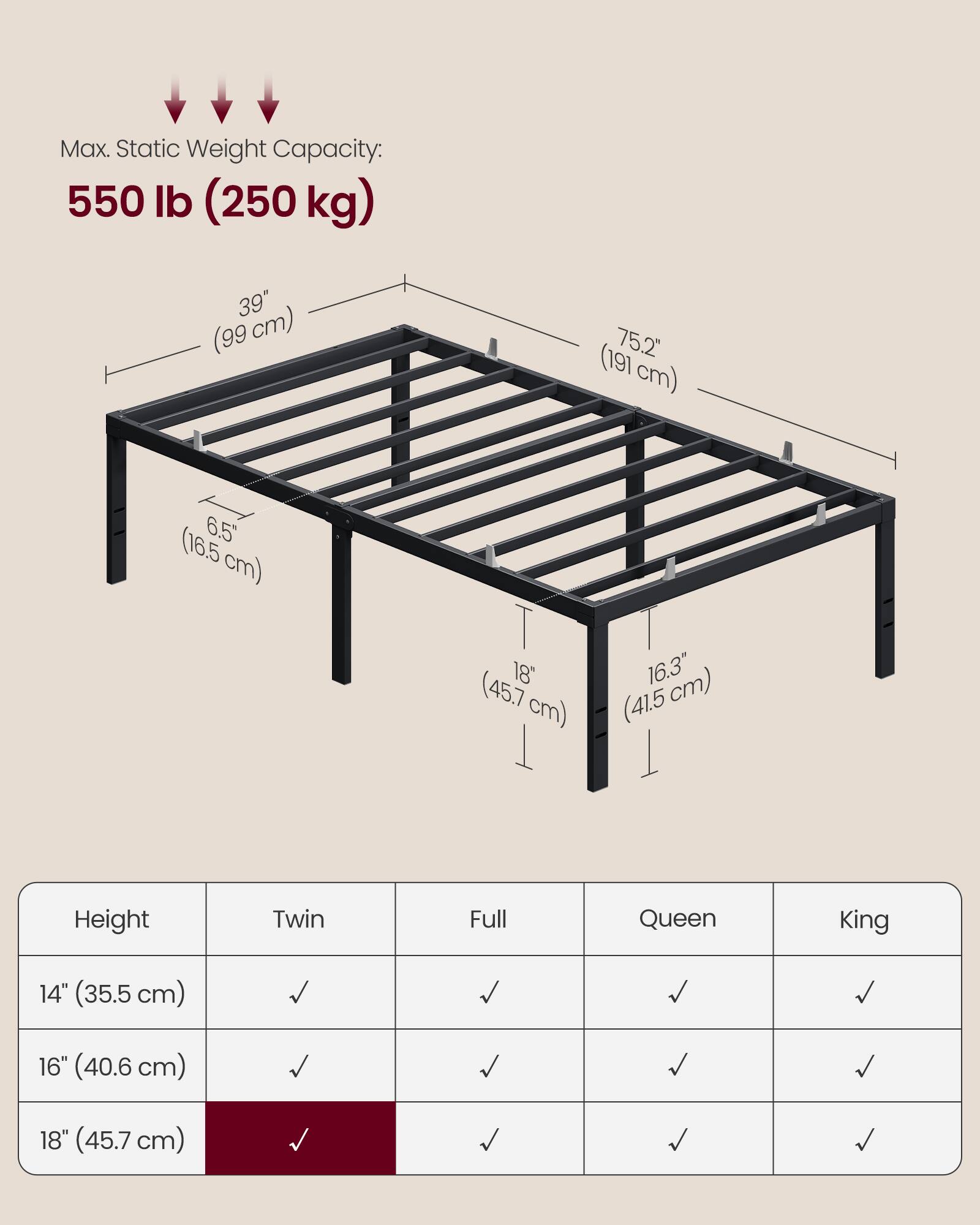 Max. Static Weight Capacity: 550 lb (250 kg)

39" (99 cm)  
75.2" (191 cm)  
6.5" (16.5 cm)  
18" (45.7 cm)  
16.3" (41.5 cm)

Height | Twin | Full | Queen | King
--- | --- | --- | --- | ---
14" (35.5 cm) | ✓ | ✓ | ✓ | ✓
16" (40.6 cm) | ✓ | ✓ | ✓ | ✓
18" (45.7 cm) | ✓ | ✓ | ✓ | ✓