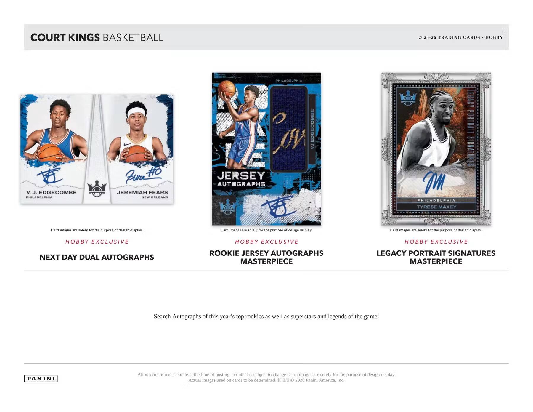 COURT KINGS BASKETBALL  
2025-26 TRADING CARDS - HOBBY  

PHILADELPHIA  
V. J. EDGECOMBE  
PHILADELPHIA  

NEW ORLEANS  
JEREMIAH FEARS  

JERSEY AUTOGRAPHS  

TYRESE MAXEY  
PHILADELPHIA  

Card images are solely for the purpose of design display.  

Hobby Exclusive  
Next Day Dual Autographs  

Hobby Exclusive  
Rookie Jersey Autographs Masterpiece  

Hobby Exclusive  
Legacy Portrait Signatures Masterpiece  

Search Autographs of this year's top rookies as well as superstars and legends of the game!  

PANINI  

All information is accurate at the time of posting – content is subject to change. Card images are solely for the purpose of design display. Actual images used on cards to be determined. © 2026 Panini America, Inc.