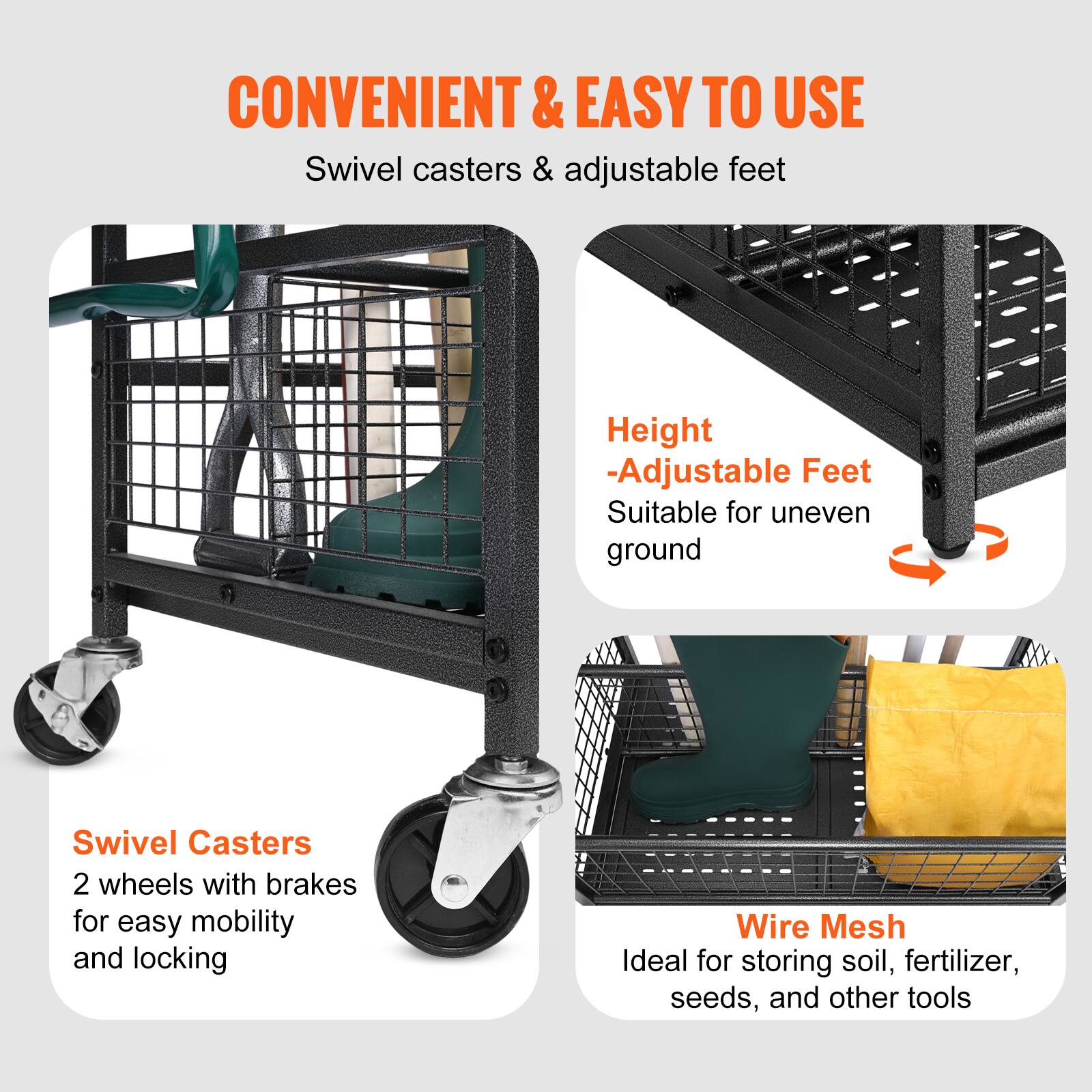 **CONVENIENT & EASY TO USE**

- Swivel casters & adjustable feet

**Swivel Casters**
- 2 wheels with brakes for easy mobility and locking

**Height**
- Adjustable Feet
- Suitable for uneven ground

**Wire Mesh**
- Ideal for storing soil, fertilizer, seeds, and other tools