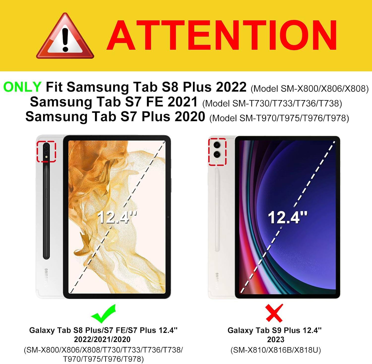 ! ATTENTION  
ONLY Fit Samsung Tab S8 Plus 2022 (Model SM-X800/X806/X808)  
Samsung Tab S7 FE 2021 (Model SM-T730/T733/T736/T738)  
Samsung Tab S7 Plus 2020 (Model SM-T970/T975/T976/T978)  

12.4"  
12.4"  

SAMSUNG  
Galaxy Tab S8 Plus/S7 FE/S7 Plus 12.4"  
Galaxy Tab S9 Plus 12.4" 2022/2021/2020 2023  
X800/X806/X808/T730/T733/T736/T738 (SM-X810/X816B/X818U)  
T970/T975/T976/T978
