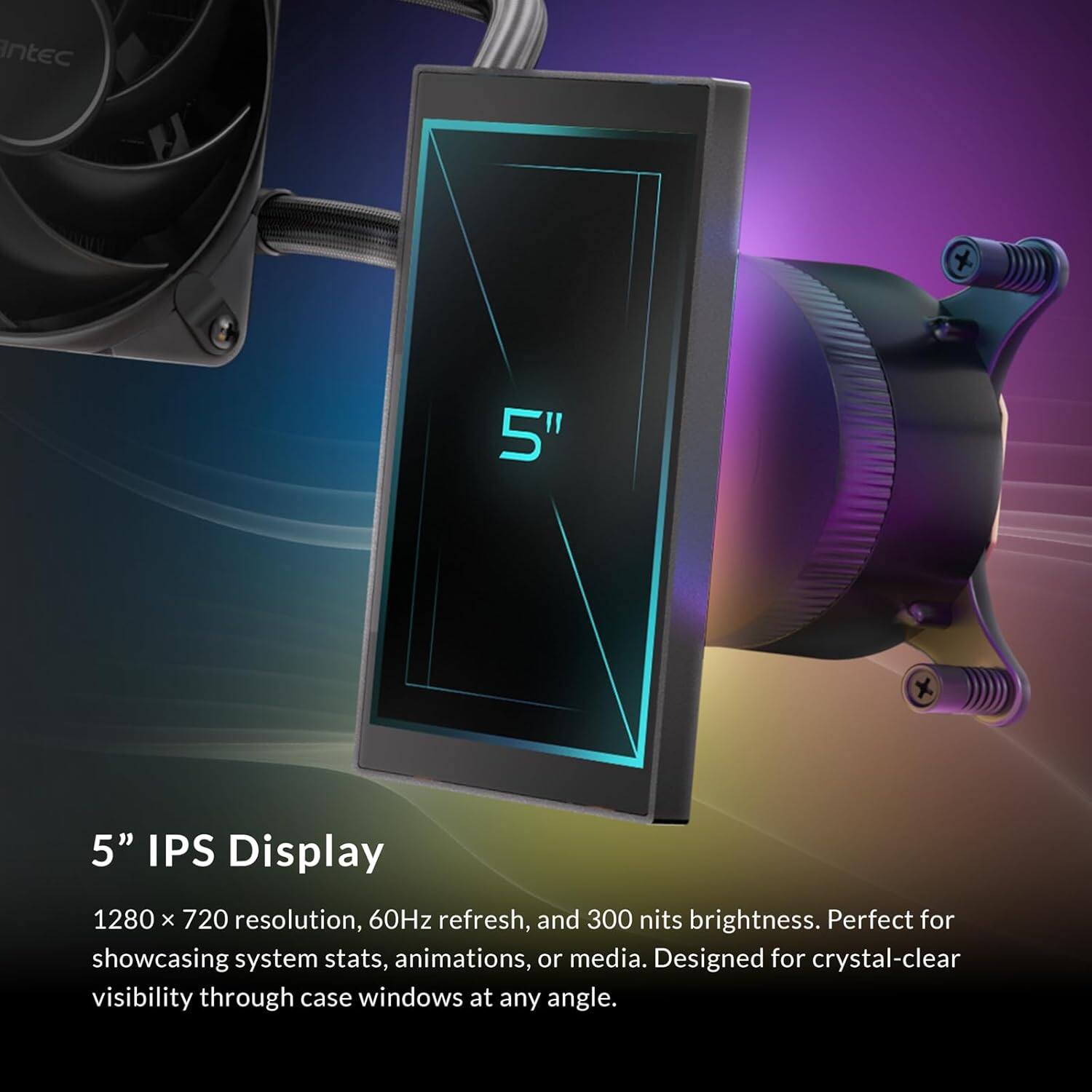 5" IPS Display

1280 x 720 resolution, 60Hz refresh, and 300 nits brightness. Perfect for showcasing system stats, animations, or media. Designed for crystal-clear visibility through case windows at any angle.