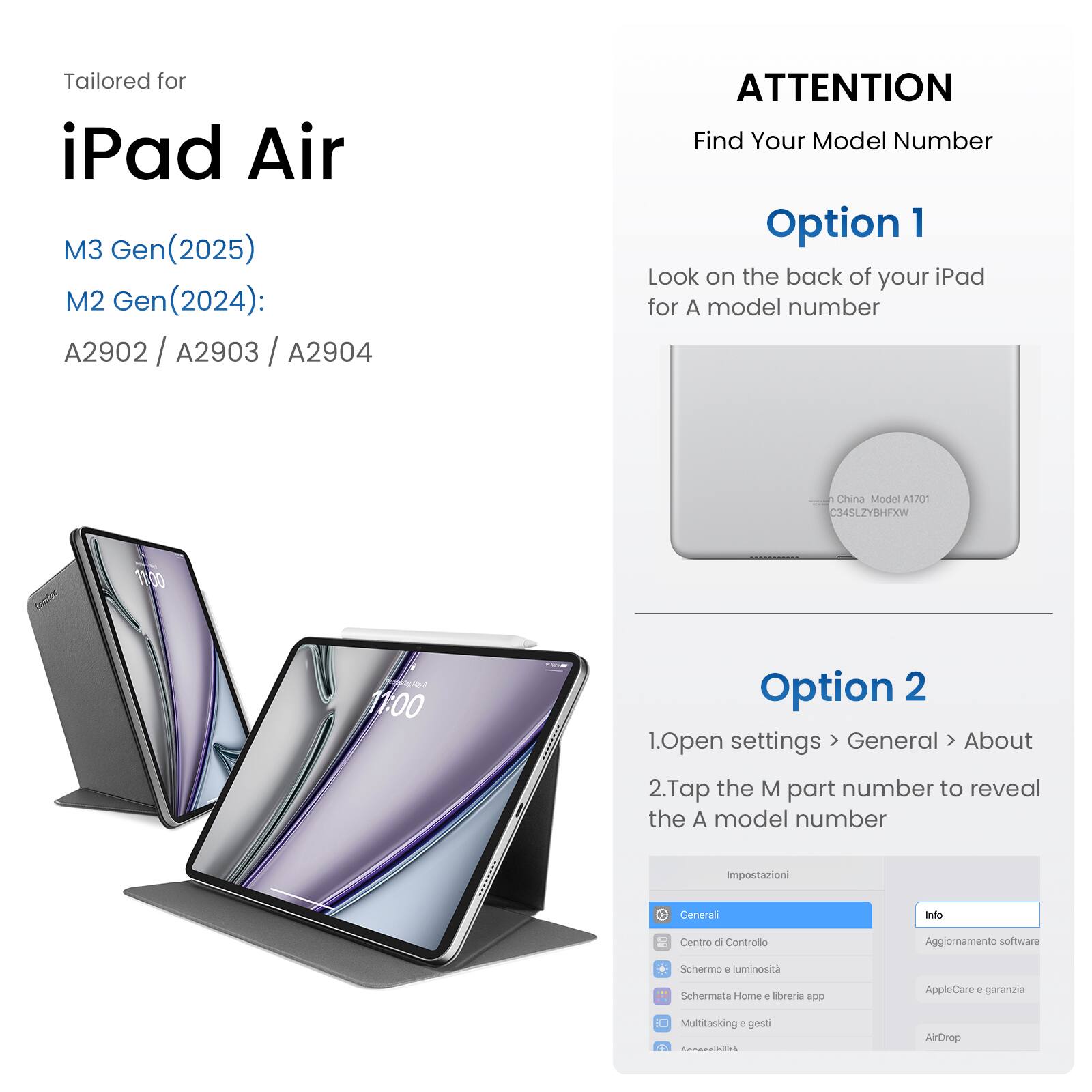 Tailored for iPad Air M3 Gen (2025) M2 Gen (2024): A2902 / A2903 / A2904

ATTENTION: Find Your Model Number

Option 1: Look on the back of your iPad for the model number.

Option 2: 1. Open settings > General
2. Tap the M part number to reveal the A model number.

Impostazioni General anto Centro d Controllo
Aggionnamento software Schermo + luminosita
Schermata Home e Mbreria app AppleCare + garanzia
Multitasking + gess N ArDrep