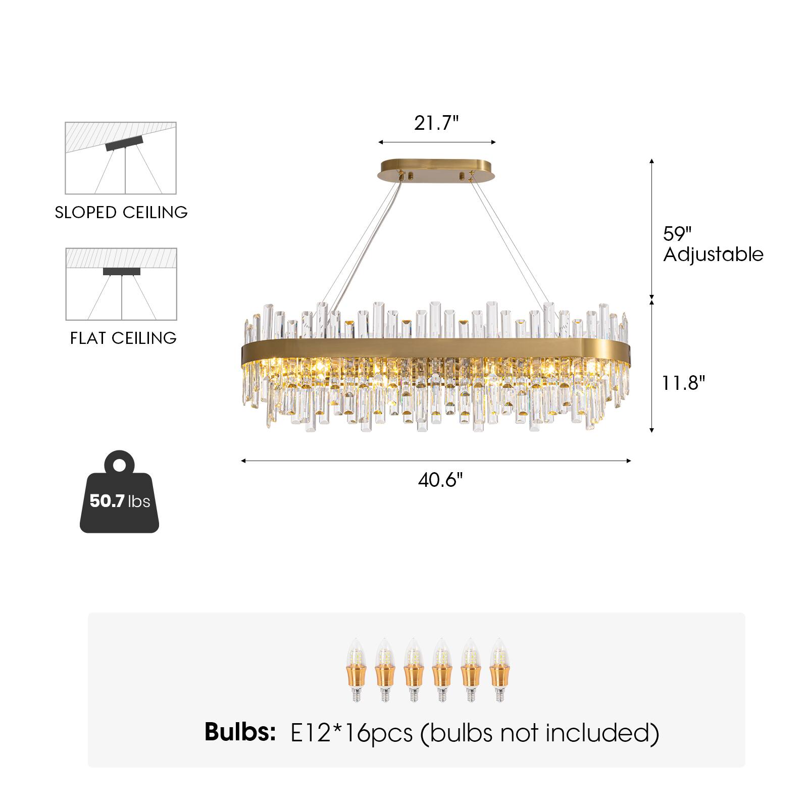 21.7"  
SLOPED CEILING  
59" Adjustable  
FLAT CEILING  
11.8"  
40.6"  
50.7 lbs  
Bulbs: E12*16pcs (bulbs not included)