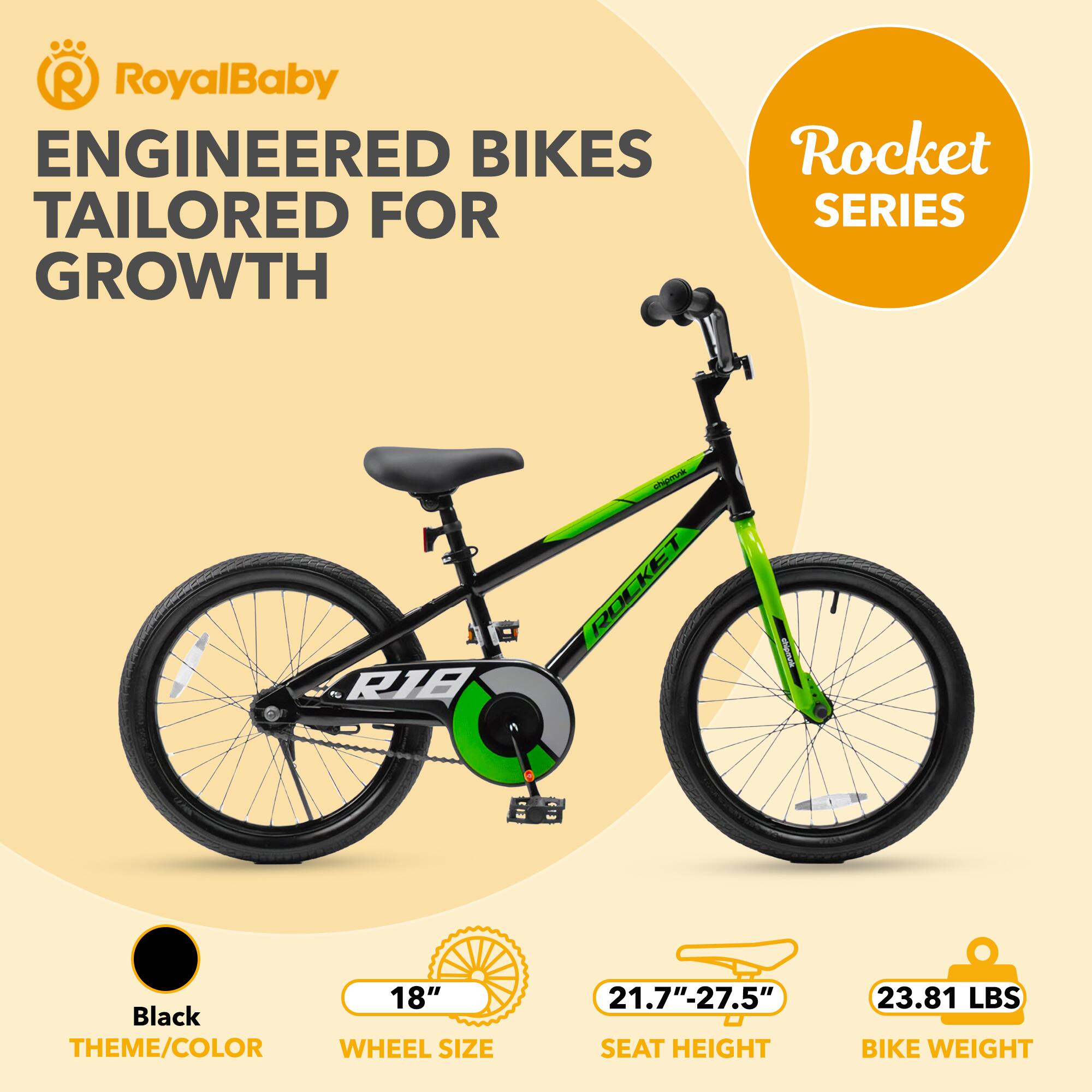 RoyalBaby ENGINEERED BIKES TAILORED FOR GROWTH  
Rocket SERIES  
1 R1E  
Black THEME/COLOR  
18" WHEEL SIZE  
21.7"-27.5" SEAT HEIGHT  
23.81 LBS BIKE WEIGHT