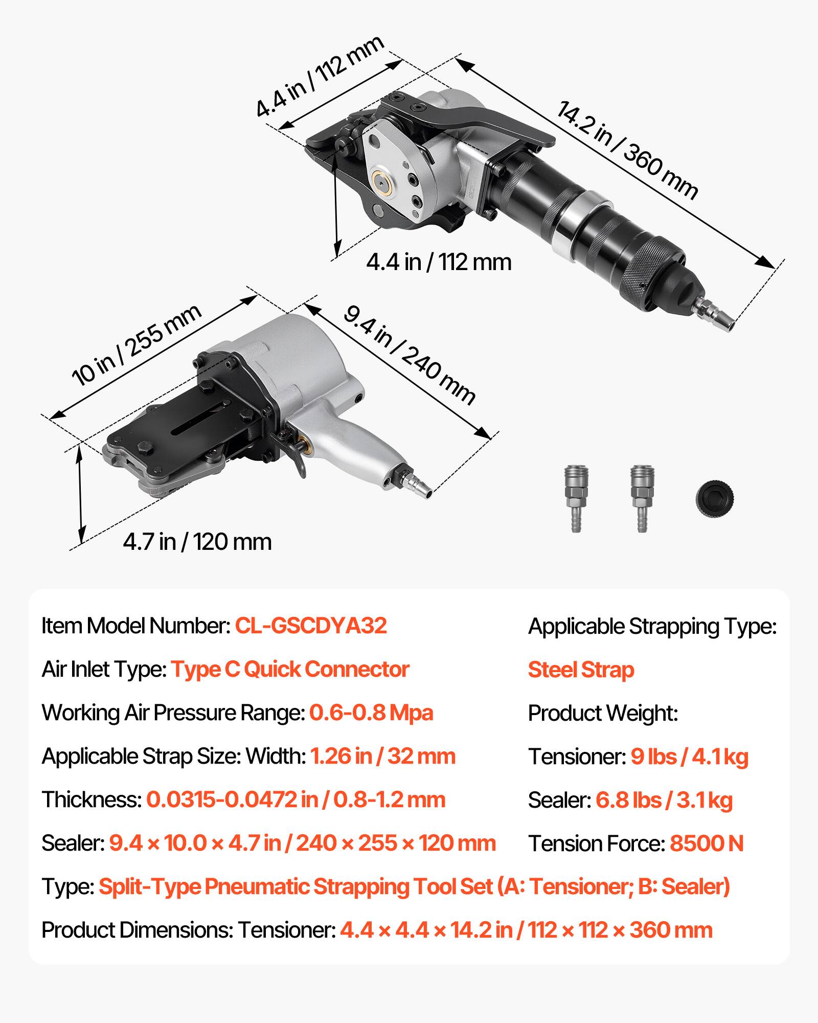 mm I 112 in 4.4 14.2 2 in I 360 mm mm I 255 10 in 4.4 in / 112 mm 9.4 in I 240 mm 4.7 in / 120 mm

Item Model Number: CL-GSCDYA32

Air Inlet Type: Type C Quick Connector

Working Air Pressure Range: 0.6-0.8 Mpa

Applicable Strap Size: Width: 1.26 in / 32 mm
Thickness: 0.0315-0.0472 in / 0.8-1.2 mm

Applicable Strapping Type: Steel Strap

Product Weight:
Tensioner: 9 lbs / 4.1kg
Sealer: 6.8 lbs / 3.1kg

Sealer: 9.4 x 10.0 x 4.7 in / 240 x 255 x 120 mm

Tension Force: 8500 N

Type: Split-Type Pneumatic Strapping Tool Set (A:
