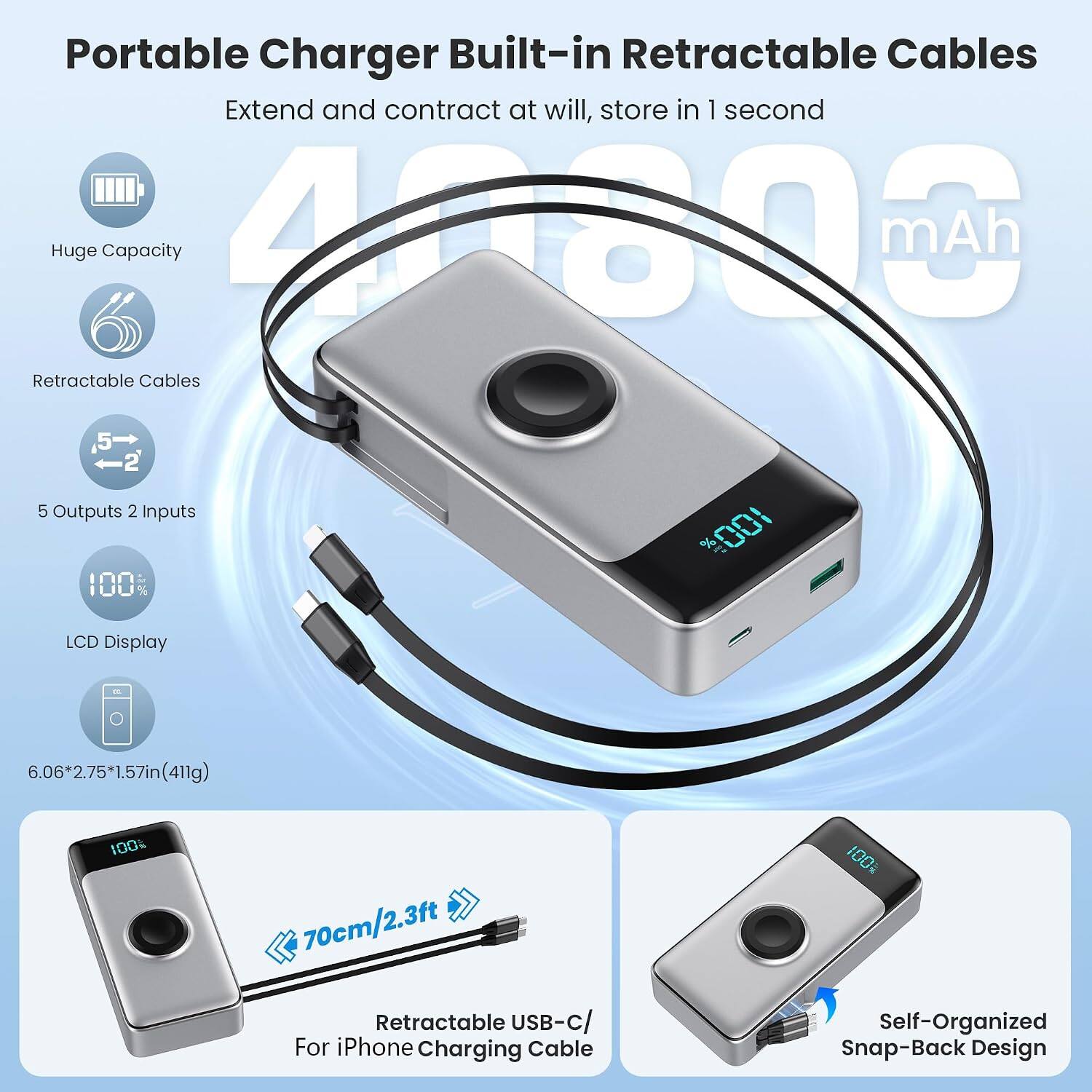 Portable Charger Built-in Retractable Cables  
Extend and contract at will, store in 1 second  
Huge Capacity  
Retractable Cables  
5 Outputs 2 Inputs  
100%  
LCD Display  
6.06*2.75*1.57in(411g)  
100%  
70cm/2.3ft Retractable USB-c/ For iPhone Charging Cable  
Self-Organized Snap-Back Design