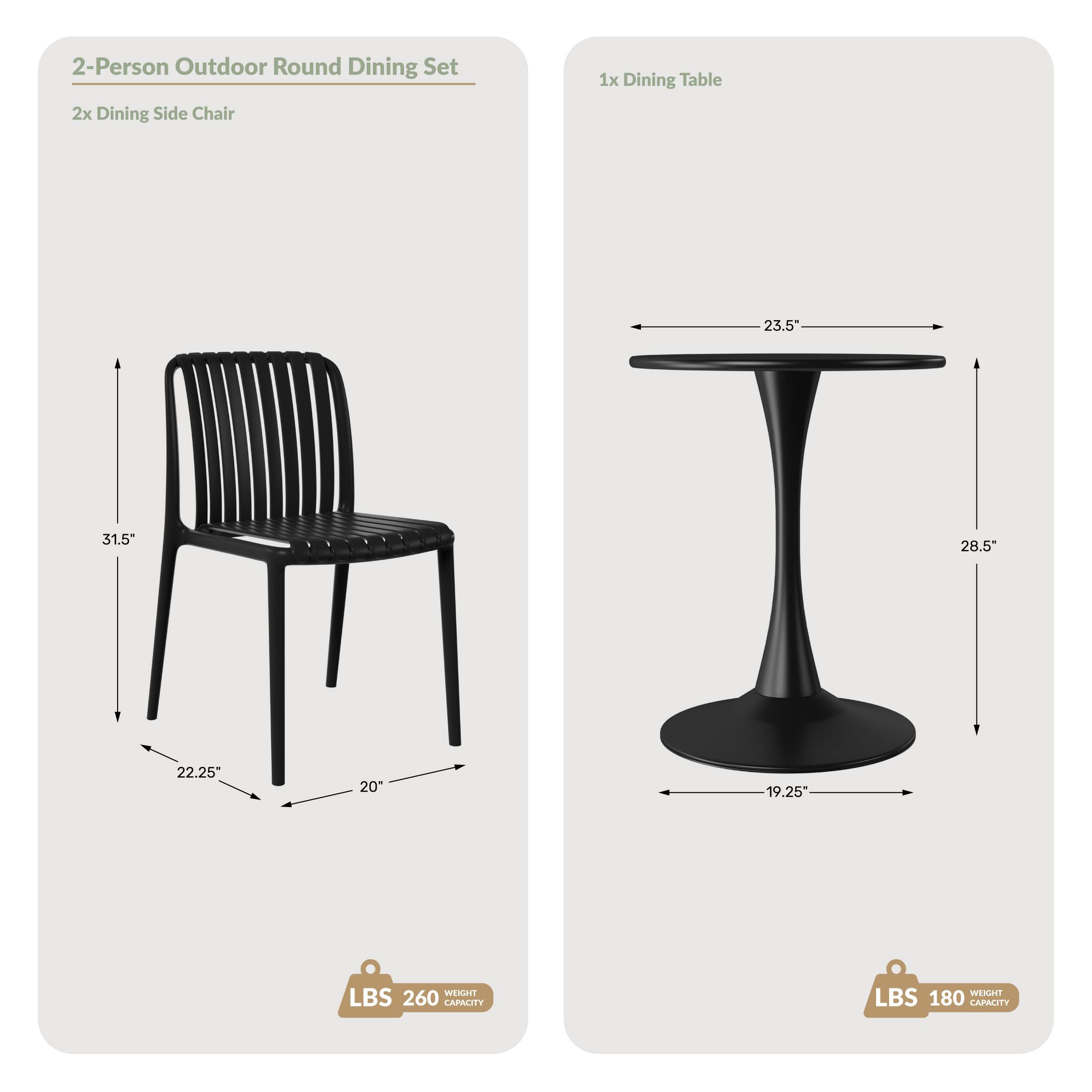 2-Person Outdoor Round Dining Set  
2x Dining Side Chair  
1x Dining Table  

Dimensions:  
- Chair: 23.5" x 31.5" x 28.5" x 22.25" x 20"  
- Table: 23.5" x 28.5" x 19.25"  

Weight Capacity:  
- Chair: 260 LBS  
- Table: 180 LBS