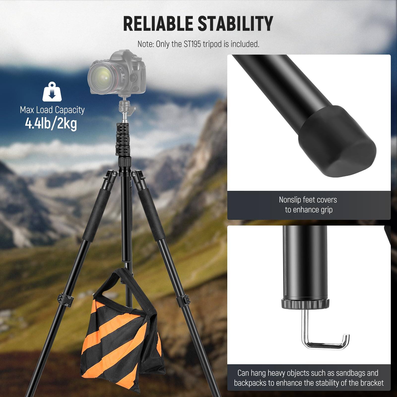**RELIABLE STABILITY**

Note: Only the ST195 tripod is included.

- **Max Load Capacity**
  - 4.4lb/2kg

- **Nonslip feet covers**
  - to enhance grip

- **Can hang heavy objects such as sandbags and backpacks**
  - to enhance the stability of the bracket