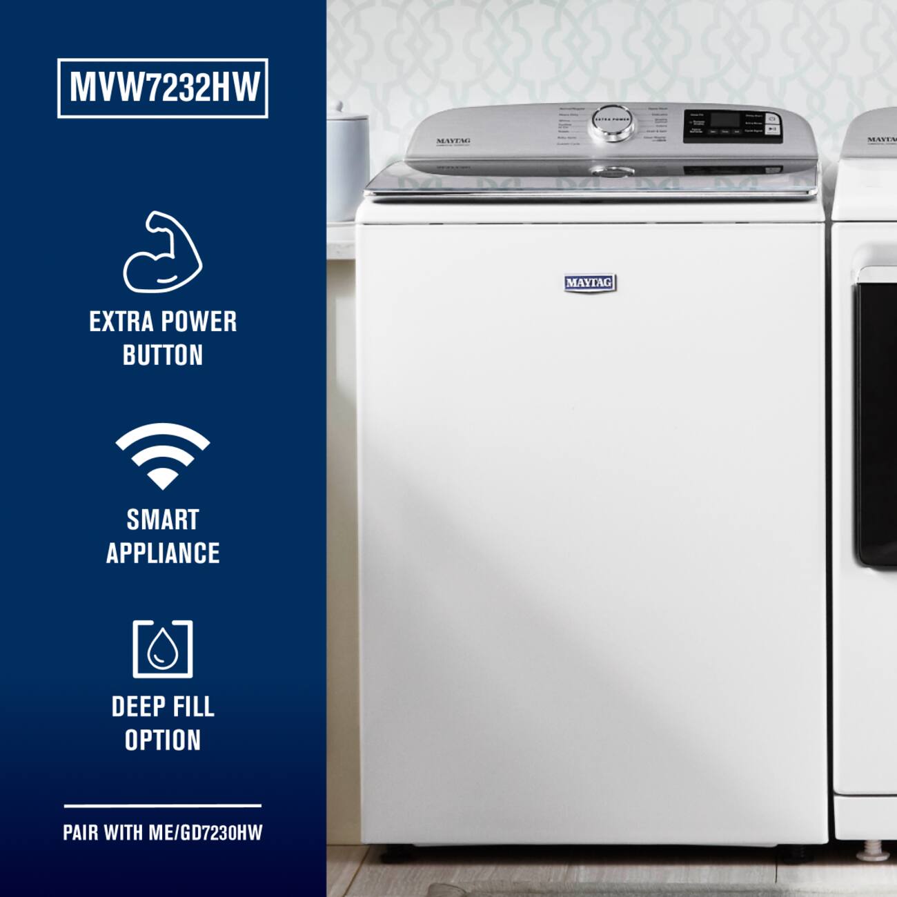 MVW7232HW  
MAYTAG  
MAYTAG  
EXTRA POWER BUTTON  
SMART APPLIANCE  
DEEP FILL OPTION  
PAIR WITH ME/GD7230HW