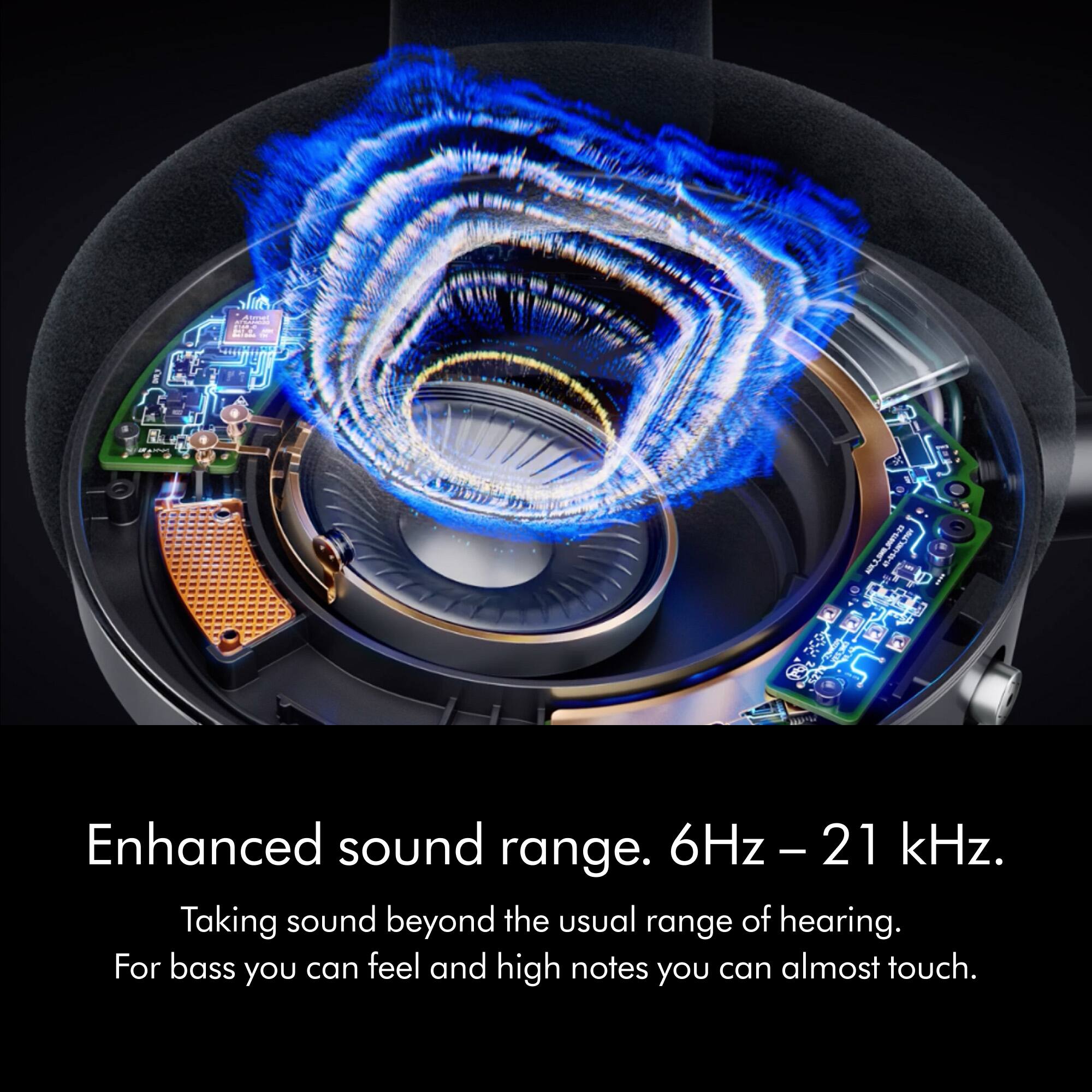 Enhanced sound range. 6Hz - 21 kHz. Taking sound beyond the usual range of hearing. For bass you can feel and high notes you can almost touch.
